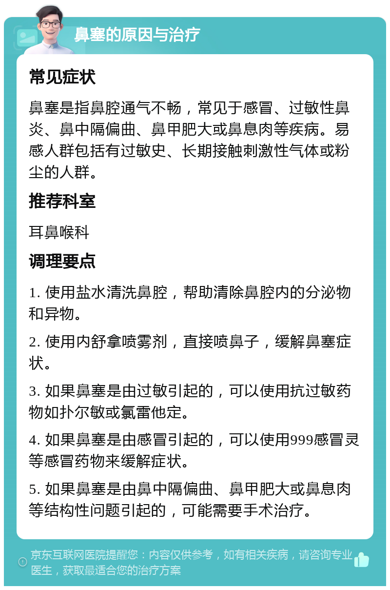 鼻塞的原因与治疗 常见症状 鼻塞是指鼻腔通气不畅，常见于感冒、过敏性鼻炎、鼻中隔偏曲、鼻甲肥大或鼻息肉等疾病。易感人群包括有过敏史、长期接触刺激性气体或粉尘的人群。 推荐科室 耳鼻喉科 调理要点 1. 使用盐水清洗鼻腔，帮助清除鼻腔内的分泌物和异物。 2. 使用内舒拿喷雾剂，直接喷鼻子，缓解鼻塞症状。 3. 如果鼻塞是由过敏引起的，可以使用抗过敏药物如扑尔敏或氯雷他定。 4. 如果鼻塞是由感冒引起的，可以使用999感冒灵等感冒药物来缓解症状。 5. 如果鼻塞是由鼻中隔偏曲、鼻甲肥大或鼻息肉等结构性问题引起的，可能需要手术治疗。