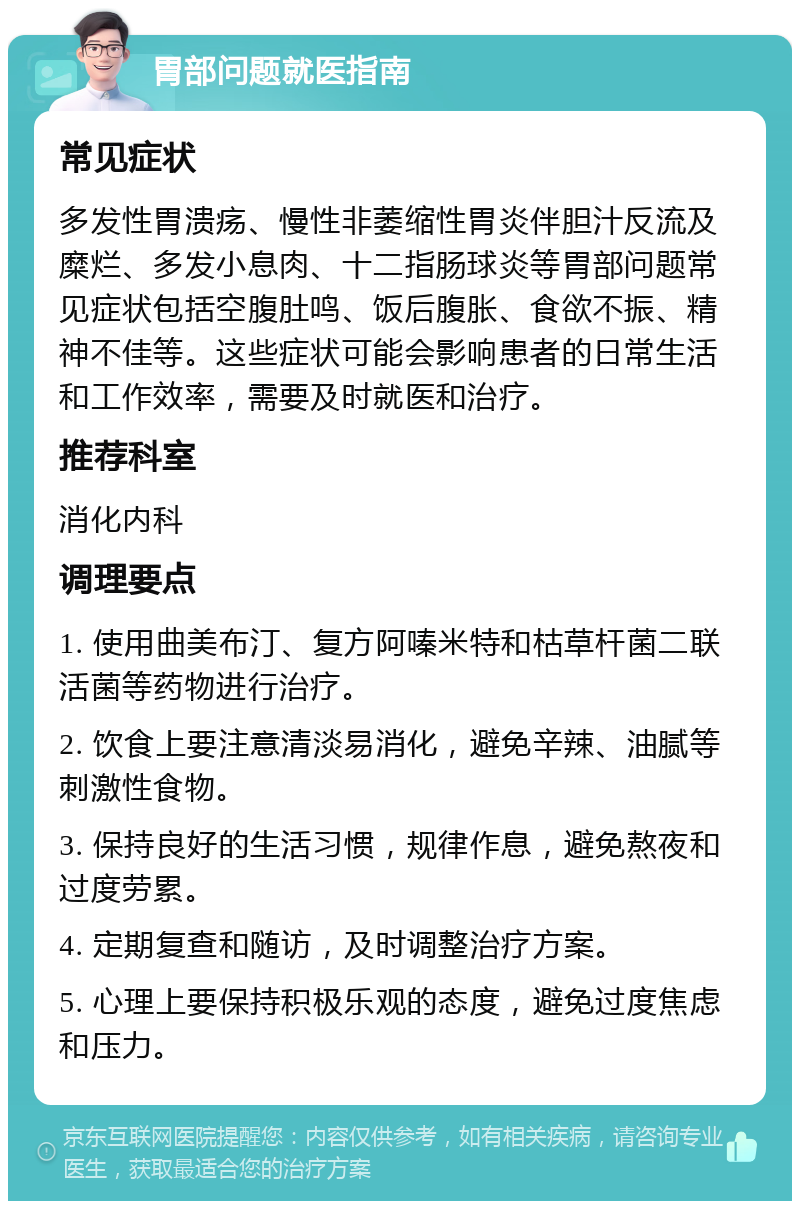 胃部问题就医指南 常见症状 多发性胃溃疡、慢性非萎缩性胃炎伴胆汁反流及糜烂、多发小息肉、十二指肠球炎等胃部问题常见症状包括空腹肚鸣、饭后腹胀、食欲不振、精神不佳等。这些症状可能会影响患者的日常生活和工作效率，需要及时就医和治疗。 推荐科室 消化内科 调理要点 1. 使用曲美布汀、复方阿嗪米特和枯草杆菌二联活菌等药物进行治疗。 2. 饮食上要注意清淡易消化，避免辛辣、油腻等刺激性食物。 3. 保持良好的生活习惯，规律作息，避免熬夜和过度劳累。 4. 定期复查和随访，及时调整治疗方案。 5. 心理上要保持积极乐观的态度，避免过度焦虑和压力。