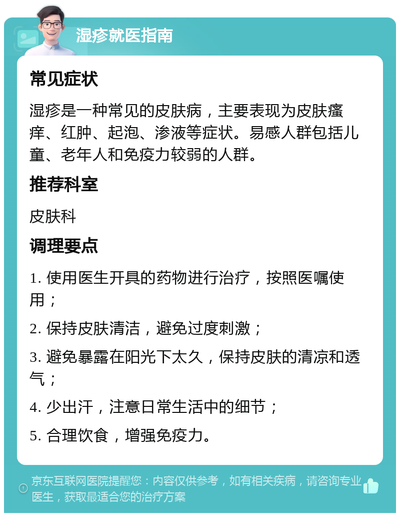 湿疹就医指南 常见症状 湿疹是一种常见的皮肤病，主要表现为皮肤瘙痒、红肿、起泡、渗液等症状。易感人群包括儿童、老年人和免疫力较弱的人群。 推荐科室 皮肤科 调理要点 1. 使用医生开具的药物进行治疗，按照医嘱使用； 2. 保持皮肤清洁，避免过度刺激； 3. 避免暴露在阳光下太久，保持皮肤的清凉和透气； 4. 少出汗，注意日常生活中的细节； 5. 合理饮食，增强免疫力。