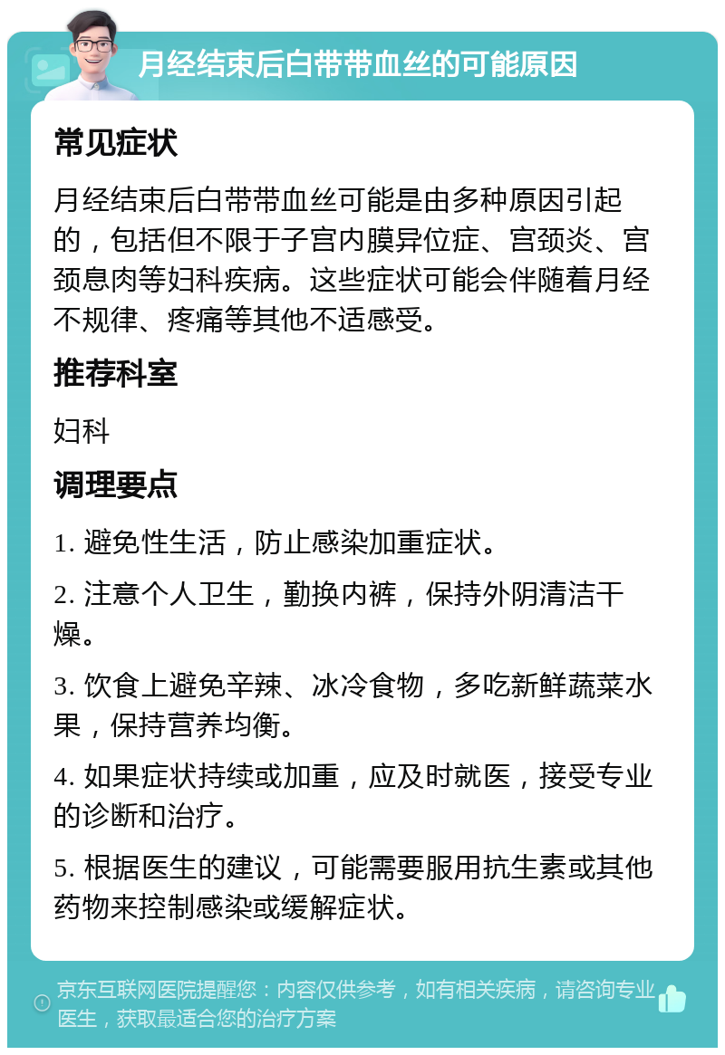 月经结束后白带带血丝的可能原因 常见症状 月经结束后白带带血丝可能是由多种原因引起的，包括但不限于子宫内膜异位症、宫颈炎、宫颈息肉等妇科疾病。这些症状可能会伴随着月经不规律、疼痛等其他不适感受。 推荐科室 妇科 调理要点 1. 避免性生活，防止感染加重症状。 2. 注意个人卫生，勤换内裤，保持外阴清洁干燥。 3. 饮食上避免辛辣、冰冷食物，多吃新鲜蔬菜水果，保持营养均衡。 4. 如果症状持续或加重，应及时就医，接受专业的诊断和治疗。 5. 根据医生的建议，可能需要服用抗生素或其他药物来控制感染或缓解症状。