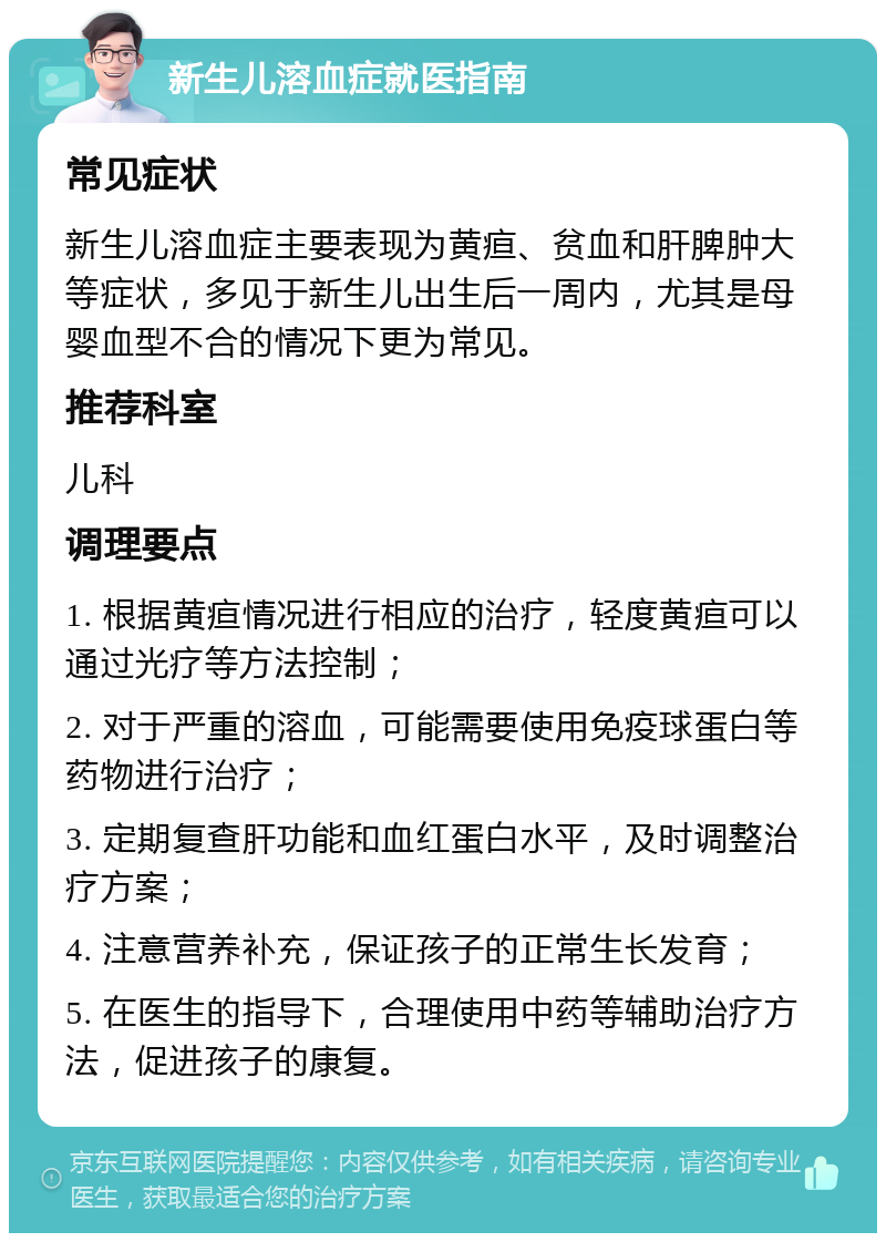 新生儿溶血症就医指南 常见症状 新生儿溶血症主要表现为黄疸、贫血和肝脾肿大等症状，多见于新生儿出生后一周内，尤其是母婴血型不合的情况下更为常见。 推荐科室 儿科 调理要点 1. 根据黄疸情况进行相应的治疗，轻度黄疸可以通过光疗等方法控制； 2. 对于严重的溶血，可能需要使用免疫球蛋白等药物进行治疗； 3. 定期复查肝功能和血红蛋白水平，及时调整治疗方案； 4. 注意营养补充，保证孩子的正常生长发育； 5. 在医生的指导下，合理使用中药等辅助治疗方法，促进孩子的康复。