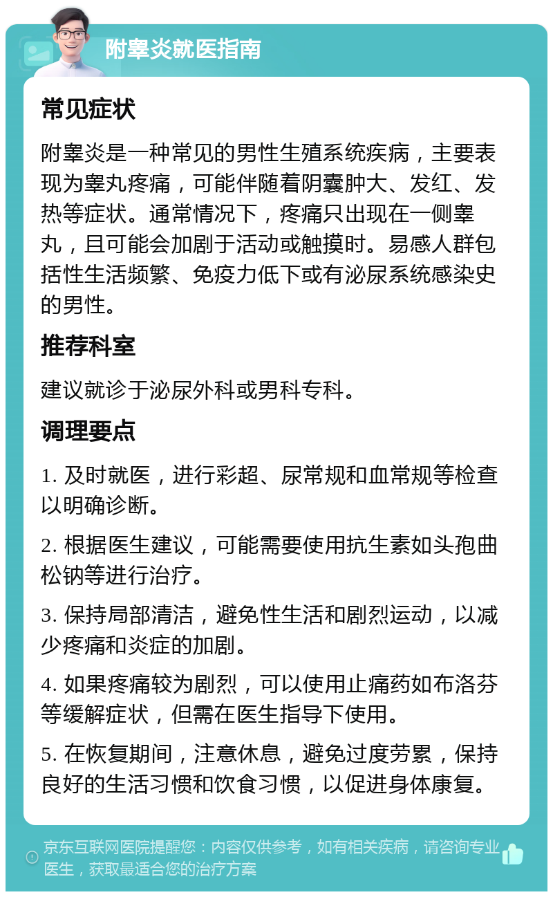 附睾炎就医指南 常见症状 附睾炎是一种常见的男性生殖系统疾病，主要表现为睾丸疼痛，可能伴随着阴囊肿大、发红、发热等症状。通常情况下，疼痛只出现在一侧睾丸，且可能会加剧于活动或触摸时。易感人群包括性生活频繁、免疫力低下或有泌尿系统感染史的男性。 推荐科室 建议就诊于泌尿外科或男科专科。 调理要点 1. 及时就医，进行彩超、尿常规和血常规等检查以明确诊断。 2. 根据医生建议，可能需要使用抗生素如头孢曲松钠等进行治疗。 3. 保持局部清洁，避免性生活和剧烈运动，以减少疼痛和炎症的加剧。 4. 如果疼痛较为剧烈，可以使用止痛药如布洛芬等缓解症状，但需在医生指导下使用。 5. 在恢复期间，注意休息，避免过度劳累，保持良好的生活习惯和饮食习惯，以促进身体康复。