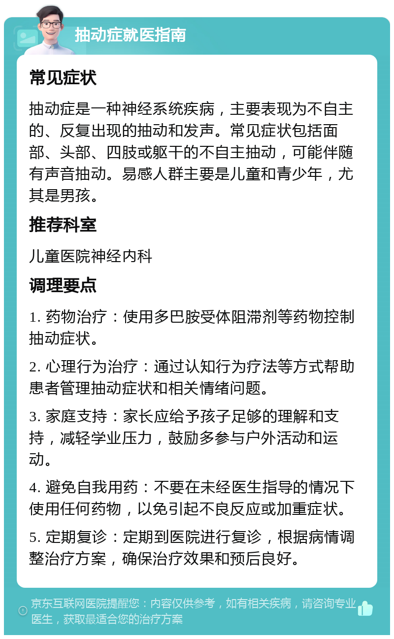 抽动症就医指南 常见症状 抽动症是一种神经系统疾病，主要表现为不自主的、反复出现的抽动和发声。常见症状包括面部、头部、四肢或躯干的不自主抽动，可能伴随有声音抽动。易感人群主要是儿童和青少年，尤其是男孩。 推荐科室 儿童医院神经内科 调理要点 1. 药物治疗：使用多巴胺受体阻滞剂等药物控制抽动症状。 2. 心理行为治疗：通过认知行为疗法等方式帮助患者管理抽动症状和相关情绪问题。 3. 家庭支持：家长应给予孩子足够的理解和支持，减轻学业压力，鼓励多参与户外活动和运动。 4. 避免自我用药：不要在未经医生指导的情况下使用任何药物，以免引起不良反应或加重症状。 5. 定期复诊：定期到医院进行复诊，根据病情调整治疗方案，确保治疗效果和预后良好。