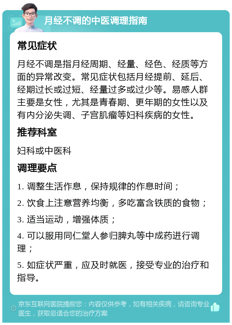 月经不调的中医调理指南 常见症状 月经不调是指月经周期、经量、经色、经质等方面的异常改变。常见症状包括月经提前、延后、经期过长或过短、经量过多或过少等。易感人群主要是女性，尤其是青春期、更年期的女性以及有内分泌失调、子宫肌瘤等妇科疾病的女性。 推荐科室 妇科或中医科 调理要点 1. 调整生活作息，保持规律的作息时间； 2. 饮食上注意营养均衡，多吃富含铁质的食物； 3. 适当运动，增强体质； 4. 可以服用同仁堂人参归脾丸等中成药进行调理； 5. 如症状严重，应及时就医，接受专业的治疗和指导。