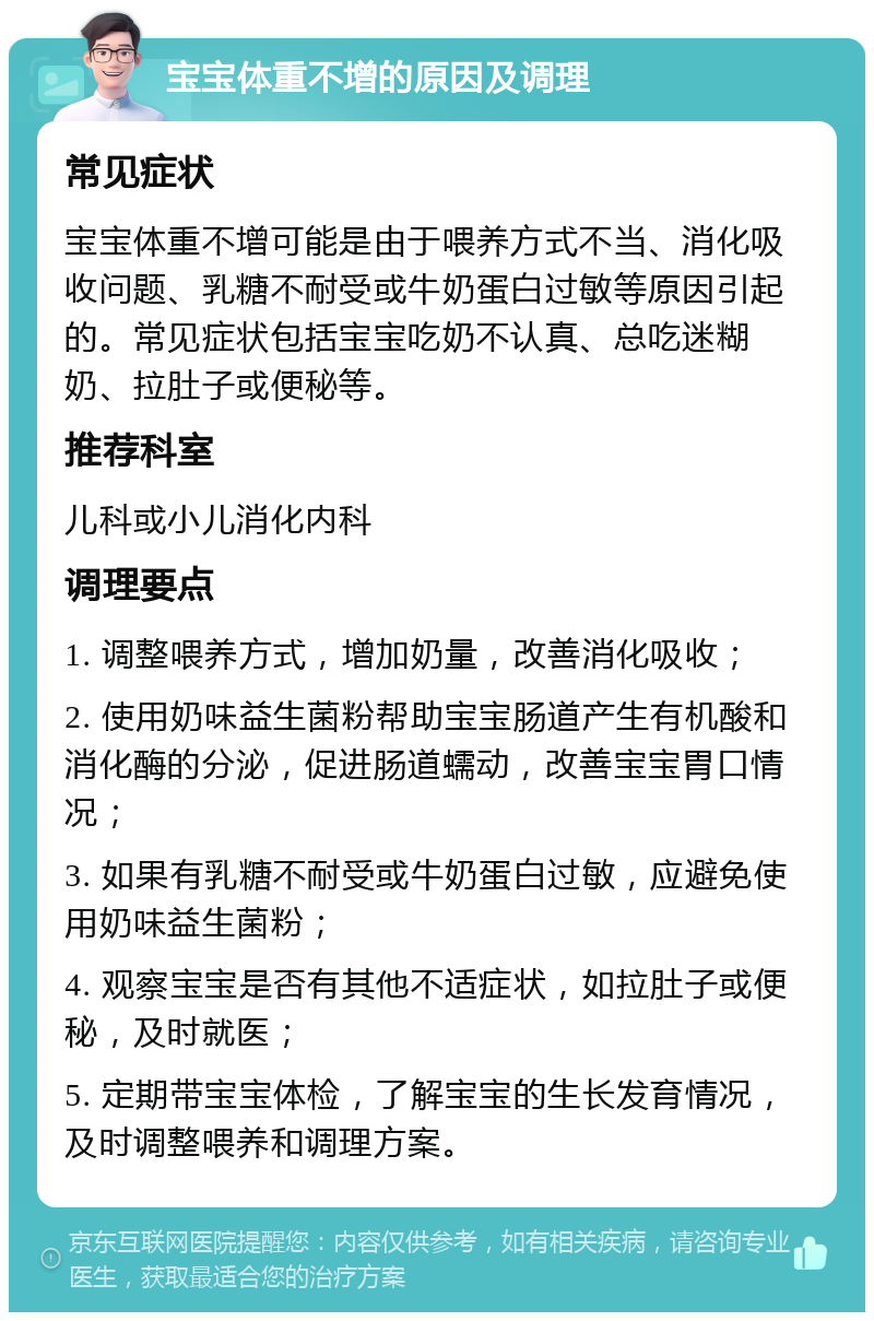 宝宝体重不增的原因及调理 常见症状 宝宝体重不增可能是由于喂养方式不当、消化吸收问题、乳糖不耐受或牛奶蛋白过敏等原因引起的。常见症状包括宝宝吃奶不认真、总吃迷糊奶、拉肚子或便秘等。 推荐科室 儿科或小儿消化内科 调理要点 1. 调整喂养方式，增加奶量，改善消化吸收； 2. 使用奶味益生菌粉帮助宝宝肠道产生有机酸和消化酶的分泌，促进肠道蠕动，改善宝宝胃口情况； 3. 如果有乳糖不耐受或牛奶蛋白过敏，应避免使用奶味益生菌粉； 4. 观察宝宝是否有其他不适症状，如拉肚子或便秘，及时就医； 5. 定期带宝宝体检，了解宝宝的生长发育情况，及时调整喂养和调理方案。