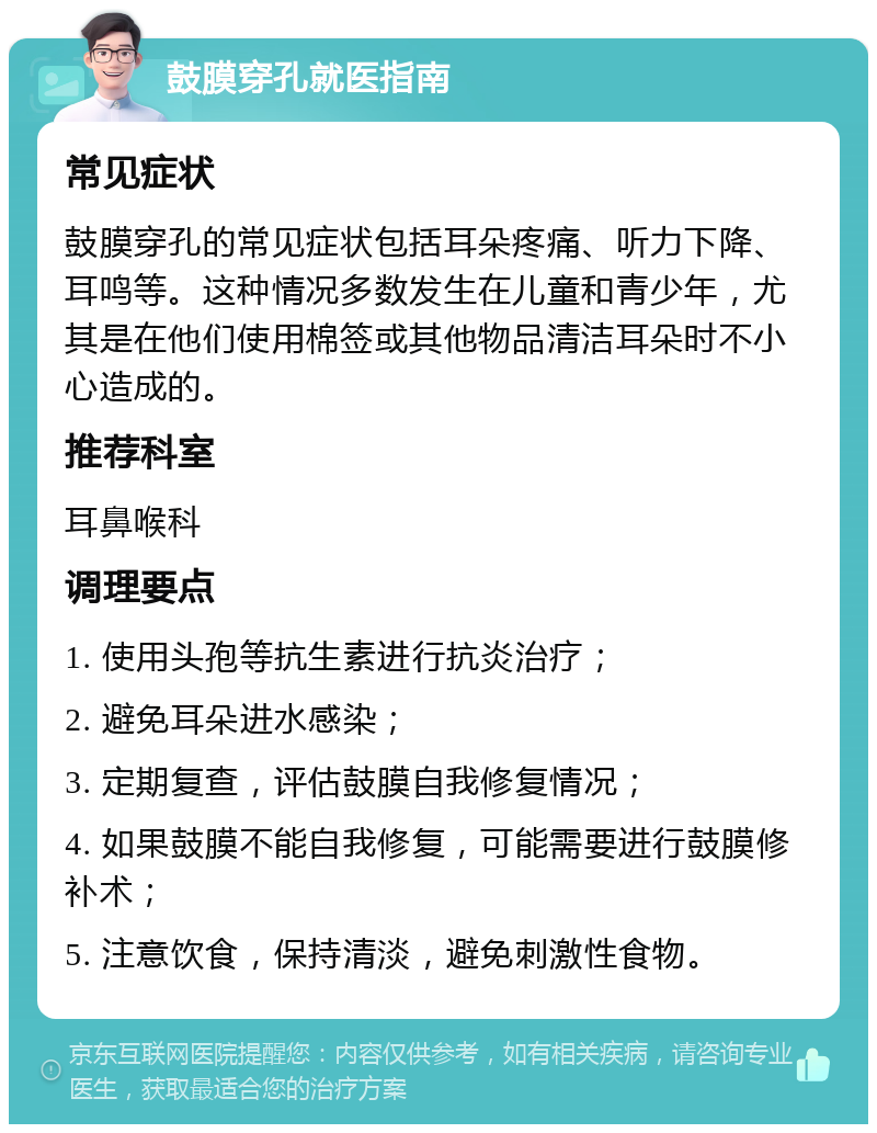 鼓膜穿孔就医指南 常见症状 鼓膜穿孔的常见症状包括耳朵疼痛、听力下降、耳鸣等。这种情况多数发生在儿童和青少年，尤其是在他们使用棉签或其他物品清洁耳朵时不小心造成的。 推荐科室 耳鼻喉科 调理要点 1. 使用头孢等抗生素进行抗炎治疗； 2. 避免耳朵进水感染； 3. 定期复查，评估鼓膜自我修复情况； 4. 如果鼓膜不能自我修复，可能需要进行鼓膜修补术； 5. 注意饮食，保持清淡，避免刺激性食物。