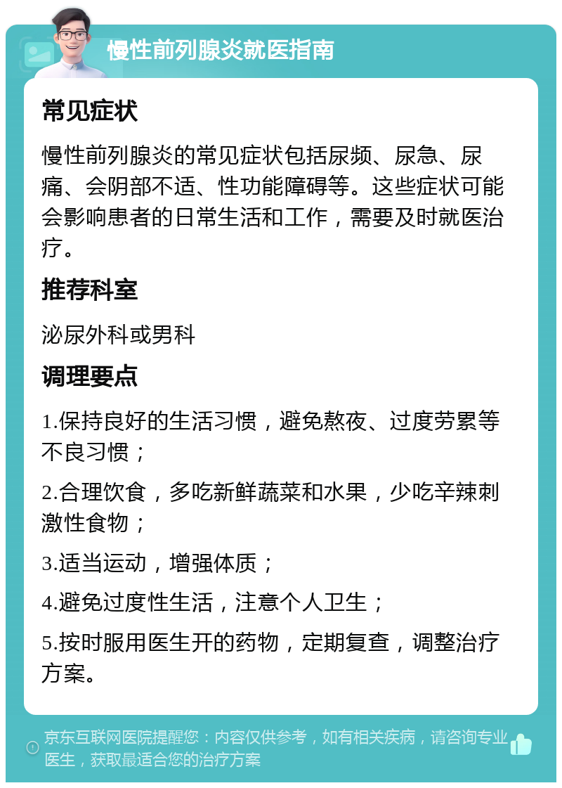 慢性前列腺炎就医指南 常见症状 慢性前列腺炎的常见症状包括尿频、尿急、尿痛、会阴部不适、性功能障碍等。这些症状可能会影响患者的日常生活和工作，需要及时就医治疗。 推荐科室 泌尿外科或男科 调理要点 1.保持良好的生活习惯，避免熬夜、过度劳累等不良习惯； 2.合理饮食，多吃新鲜蔬菜和水果，少吃辛辣刺激性食物； 3.适当运动，增强体质； 4.避免过度性生活，注意个人卫生； 5.按时服用医生开的药物，定期复查，调整治疗方案。