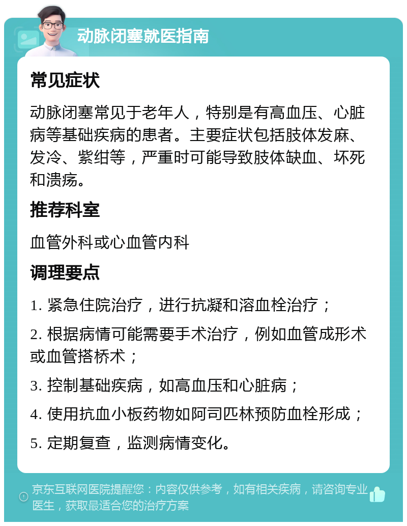 动脉闭塞就医指南 常见症状 动脉闭塞常见于老年人，特别是有高血压、心脏病等基础疾病的患者。主要症状包括肢体发麻、发冷、紫绀等，严重时可能导致肢体缺血、坏死和溃疡。 推荐科室 血管外科或心血管内科 调理要点 1. 紧急住院治疗，进行抗凝和溶血栓治疗； 2. 根据病情可能需要手术治疗，例如血管成形术或血管搭桥术； 3. 控制基础疾病，如高血压和心脏病； 4. 使用抗血小板药物如阿司匹林预防血栓形成； 5. 定期复查，监测病情变化。