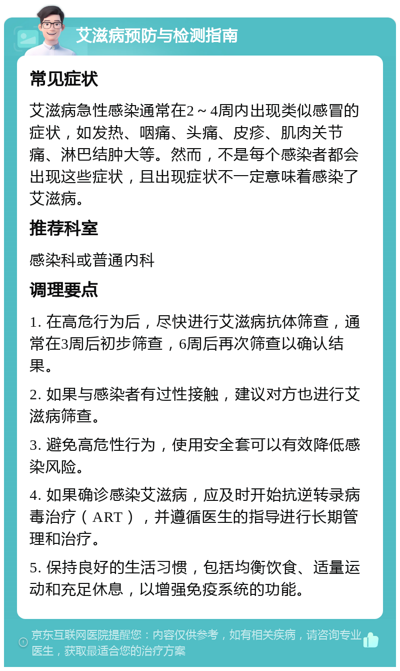 艾滋病预防与检测指南 常见症状 艾滋病急性感染通常在2～4周内出现类似感冒的症状，如发热、咽痛、头痛、皮疹、肌肉关节痛、淋巴结肿大等。然而，不是每个感染者都会出现这些症状，且出现症状不一定意味着感染了艾滋病。 推荐科室 感染科或普通内科 调理要点 1. 在高危行为后，尽快进行艾滋病抗体筛查，通常在3周后初步筛查，6周后再次筛查以确认结果。 2. 如果与感染者有过性接触，建议对方也进行艾滋病筛查。 3. 避免高危性行为，使用安全套可以有效降低感染风险。 4. 如果确诊感染艾滋病，应及时开始抗逆转录病毒治疗（ART），并遵循医生的指导进行长期管理和治疗。 5. 保持良好的生活习惯，包括均衡饮食、适量运动和充足休息，以增强免疫系统的功能。