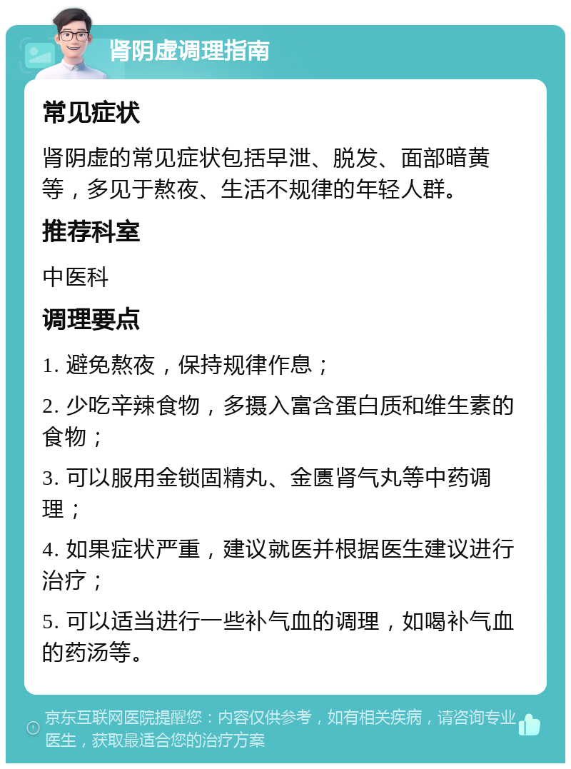 肾阴虚调理指南 常见症状 肾阴虚的常见症状包括早泄、脱发、面部暗黄等，多见于熬夜、生活不规律的年轻人群。 推荐科室 中医科 调理要点 1. 避免熬夜，保持规律作息； 2. 少吃辛辣食物，多摄入富含蛋白质和维生素的食物； 3. 可以服用金锁固精丸、金匮肾气丸等中药调理； 4. 如果症状严重，建议就医并根据医生建议进行治疗； 5. 可以适当进行一些补气血的调理，如喝补气血的药汤等。