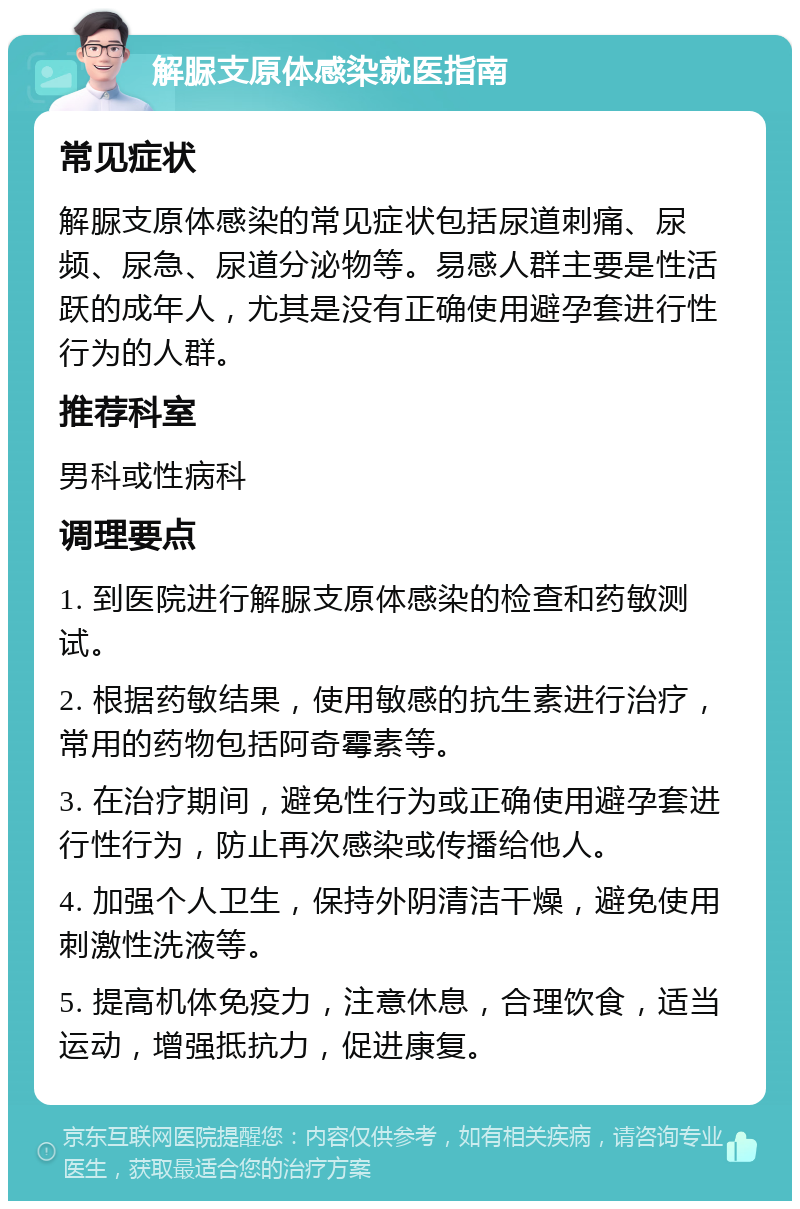 解脲支原体感染就医指南 常见症状 解脲支原体感染的常见症状包括尿道刺痛、尿频、尿急、尿道分泌物等。易感人群主要是性活跃的成年人，尤其是没有正确使用避孕套进行性行为的人群。 推荐科室 男科或性病科 调理要点 1. 到医院进行解脲支原体感染的检查和药敏测试。 2. 根据药敏结果，使用敏感的抗生素进行治疗，常用的药物包括阿奇霉素等。 3. 在治疗期间，避免性行为或正确使用避孕套进行性行为，防止再次感染或传播给他人。 4. 加强个人卫生，保持外阴清洁干燥，避免使用刺激性洗液等。 5. 提高机体免疫力，注意休息，合理饮食，适当运动，增强抵抗力，促进康复。