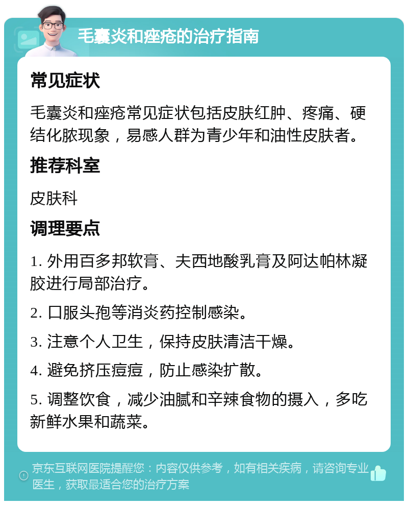 毛囊炎和痤疮的治疗指南 常见症状 毛囊炎和痤疮常见症状包括皮肤红肿、疼痛、硬结化脓现象，易感人群为青少年和油性皮肤者。 推荐科室 皮肤科 调理要点 1. 外用百多邦软膏、夫西地酸乳膏及阿达帕林凝胶进行局部治疗。 2. 口服头孢等消炎药控制感染。 3. 注意个人卫生，保持皮肤清洁干燥。 4. 避免挤压痘痘，防止感染扩散。 5. 调整饮食，减少油腻和辛辣食物的摄入，多吃新鲜水果和蔬菜。