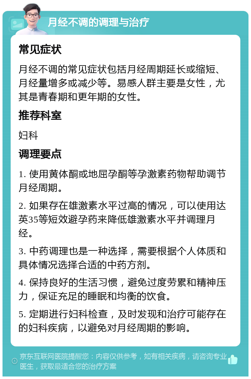 月经不调的调理与治疗 常见症状 月经不调的常见症状包括月经周期延长或缩短、月经量增多或减少等。易感人群主要是女性，尤其是青春期和更年期的女性。 推荐科室 妇科 调理要点 1. 使用黄体酮或地屈孕酮等孕激素药物帮助调节月经周期。 2. 如果存在雄激素水平过高的情况，可以使用达英35等短效避孕药来降低雄激素水平并调理月经。 3. 中药调理也是一种选择，需要根据个人体质和具体情况选择合适的中药方剂。 4. 保持良好的生活习惯，避免过度劳累和精神压力，保证充足的睡眠和均衡的饮食。 5. 定期进行妇科检查，及时发现和治疗可能存在的妇科疾病，以避免对月经周期的影响。