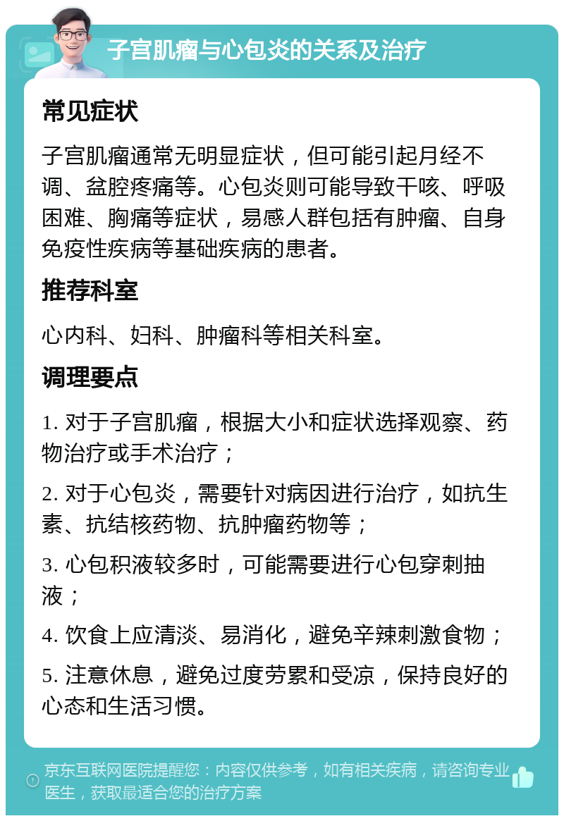 子宫肌瘤与心包炎的关系及治疗 常见症状 子宫肌瘤通常无明显症状，但可能引起月经不调、盆腔疼痛等。心包炎则可能导致干咳、呼吸困难、胸痛等症状，易感人群包括有肿瘤、自身免疫性疾病等基础疾病的患者。 推荐科室 心内科、妇科、肿瘤科等相关科室。 调理要点 1. 对于子宫肌瘤，根据大小和症状选择观察、药物治疗或手术治疗； 2. 对于心包炎，需要针对病因进行治疗，如抗生素、抗结核药物、抗肿瘤药物等； 3. 心包积液较多时，可能需要进行心包穿刺抽液； 4. 饮食上应清淡、易消化，避免辛辣刺激食物； 5. 注意休息，避免过度劳累和受凉，保持良好的心态和生活习惯。