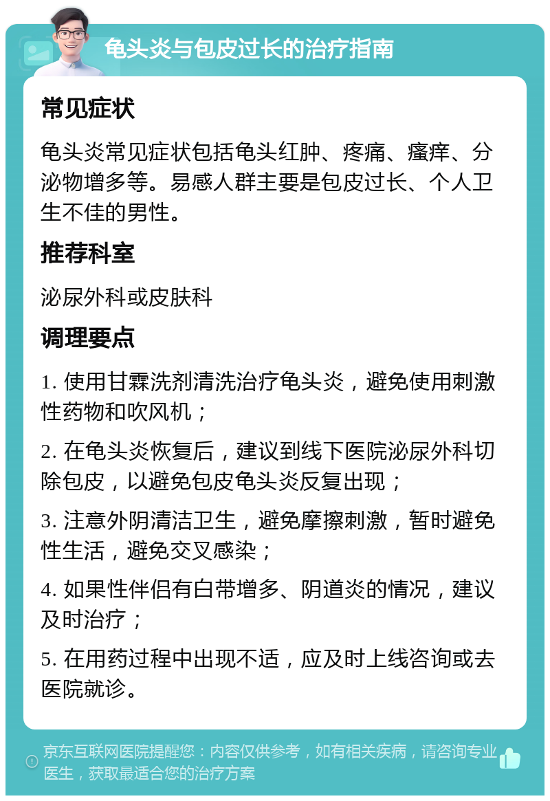 龟头炎与包皮过长的治疗指南 常见症状 龟头炎常见症状包括龟头红肿、疼痛、瘙痒、分泌物增多等。易感人群主要是包皮过长、个人卫生不佳的男性。 推荐科室 泌尿外科或皮肤科 调理要点 1. 使用甘霖洗剂清洗治疗龟头炎，避免使用刺激性药物和吹风机； 2. 在龟头炎恢复后，建议到线下医院泌尿外科切除包皮，以避免包皮龟头炎反复出现； 3. 注意外阴清洁卫生，避免摩擦刺激，暂时避免性生活，避免交叉感染； 4. 如果性伴侣有白带增多、阴道炎的情况，建议及时治疗； 5. 在用药过程中出现不适，应及时上线咨询或去医院就诊。