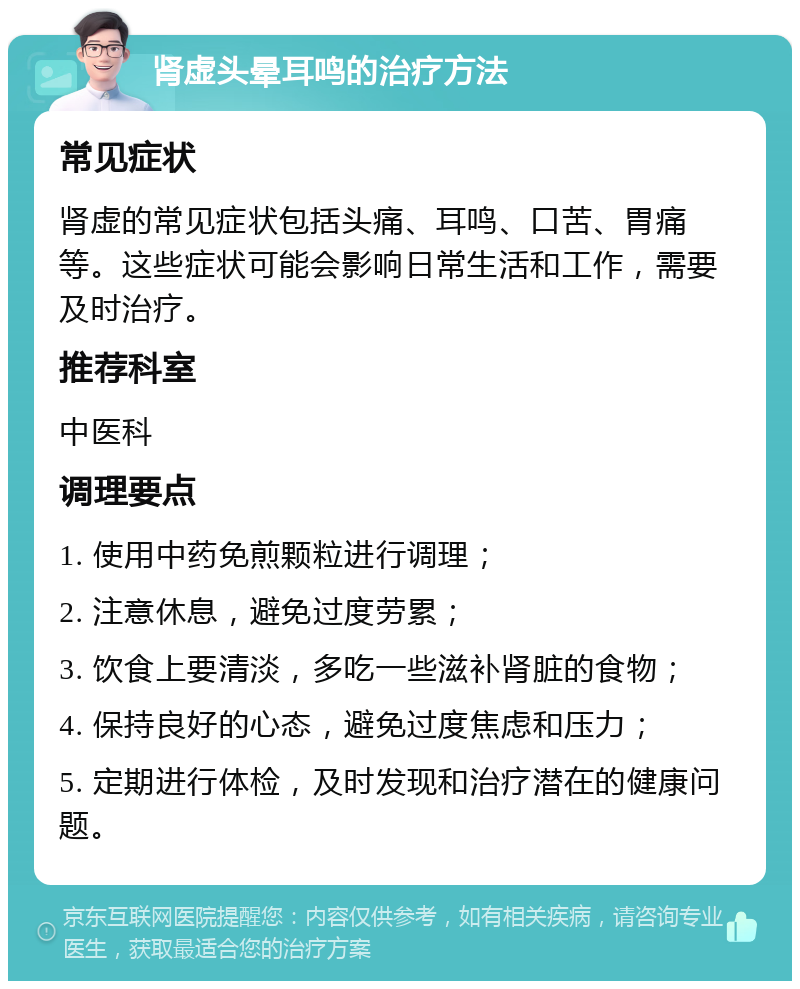 肾虚头晕耳鸣的治疗方法 常见症状 肾虚的常见症状包括头痛、耳鸣、口苦、胃痛等。这些症状可能会影响日常生活和工作，需要及时治疗。 推荐科室 中医科 调理要点 1. 使用中药免煎颗粒进行调理； 2. 注意休息，避免过度劳累； 3. 饮食上要清淡，多吃一些滋补肾脏的食物； 4. 保持良好的心态，避免过度焦虑和压力； 5. 定期进行体检，及时发现和治疗潜在的健康问题。