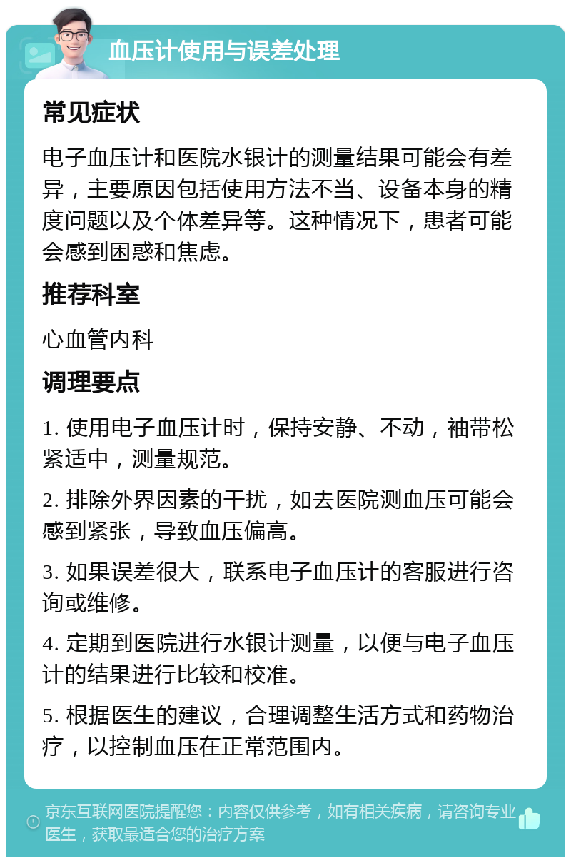 血压计使用与误差处理 常见症状 电子血压计和医院水银计的测量结果可能会有差异，主要原因包括使用方法不当、设备本身的精度问题以及个体差异等。这种情况下，患者可能会感到困惑和焦虑。 推荐科室 心血管内科 调理要点 1. 使用电子血压计时，保持安静、不动，袖带松紧适中，测量规范。 2. 排除外界因素的干扰，如去医院测血压可能会感到紧张，导致血压偏高。 3. 如果误差很大，联系电子血压计的客服进行咨询或维修。 4. 定期到医院进行水银计测量，以便与电子血压计的结果进行比较和校准。 5. 根据医生的建议，合理调整生活方式和药物治疗，以控制血压在正常范围内。