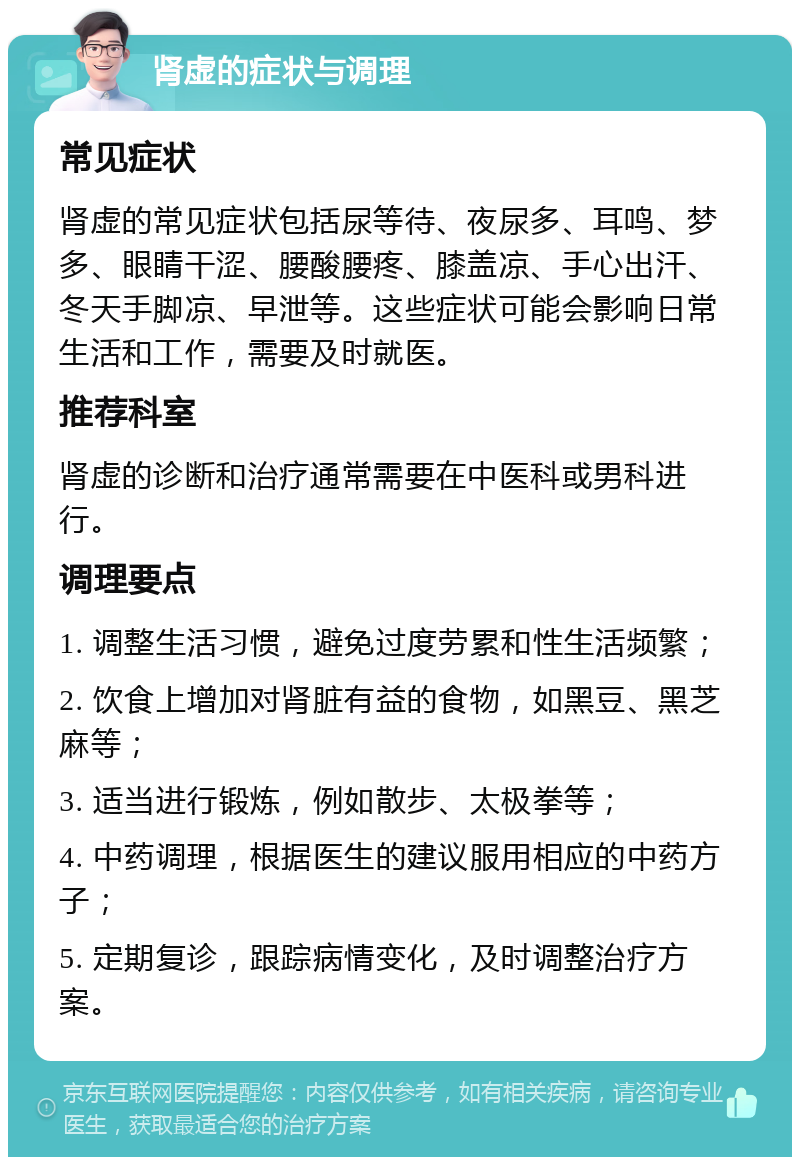 肾虚的症状与调理 常见症状 肾虚的常见症状包括尿等待、夜尿多、耳鸣、梦多、眼睛干涩、腰酸腰疼、膝盖凉、手心出汗、冬天手脚凉、早泄等。这些症状可能会影响日常生活和工作，需要及时就医。 推荐科室 肾虚的诊断和治疗通常需要在中医科或男科进行。 调理要点 1. 调整生活习惯，避免过度劳累和性生活频繁； 2. 饮食上增加对肾脏有益的食物，如黑豆、黑芝麻等； 3. 适当进行锻炼，例如散步、太极拳等； 4. 中药调理，根据医生的建议服用相应的中药方子； 5. 定期复诊，跟踪病情变化，及时调整治疗方案。