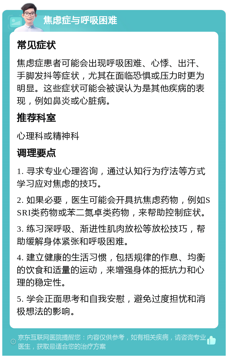 焦虑症与呼吸困难 常见症状 焦虑症患者可能会出现呼吸困难、心悸、出汗、手脚发抖等症状，尤其在面临恐惧或压力时更为明显。这些症状可能会被误认为是其他疾病的表现，例如鼻炎或心脏病。 推荐科室 心理科或精神科 调理要点 1. 寻求专业心理咨询，通过认知行为疗法等方式学习应对焦虑的技巧。 2. 如果必要，医生可能会开具抗焦虑药物，例如SSRI类药物或苯二氮卓类药物，来帮助控制症状。 3. 练习深呼吸、渐进性肌肉放松等放松技巧，帮助缓解身体紧张和呼吸困难。 4. 建立健康的生活习惯，包括规律的作息、均衡的饮食和适量的运动，来增强身体的抵抗力和心理的稳定性。 5. 学会正面思考和自我安慰，避免过度担忧和消极想法的影响。