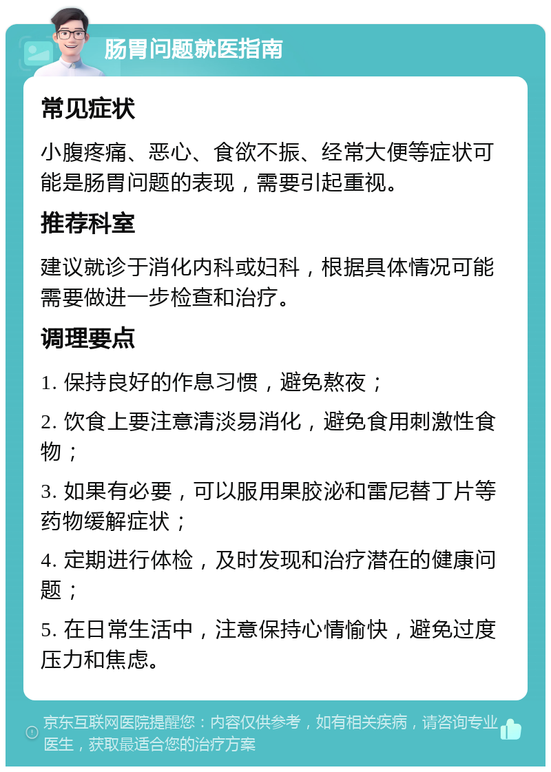 肠胃问题就医指南 常见症状 小腹疼痛、恶心、食欲不振、经常大便等症状可能是肠胃问题的表现，需要引起重视。 推荐科室 建议就诊于消化内科或妇科，根据具体情况可能需要做进一步检查和治疗。 调理要点 1. 保持良好的作息习惯，避免熬夜； 2. 饮食上要注意清淡易消化，避免食用刺激性食物； 3. 如果有必要，可以服用果胶泌和雷尼替丁片等药物缓解症状； 4. 定期进行体检，及时发现和治疗潜在的健康问题； 5. 在日常生活中，注意保持心情愉快，避免过度压力和焦虑。