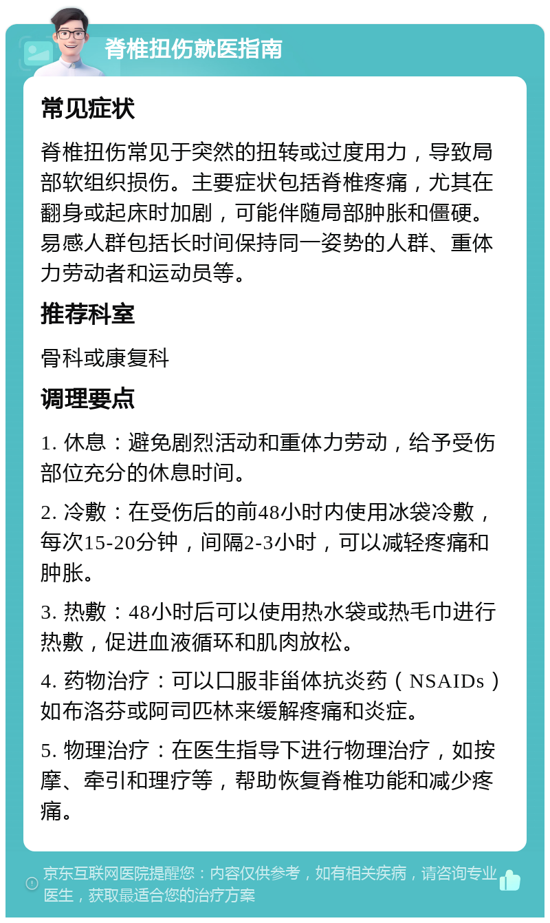 脊椎扭伤就医指南 常见症状 脊椎扭伤常见于突然的扭转或过度用力，导致局部软组织损伤。主要症状包括脊椎疼痛，尤其在翻身或起床时加剧，可能伴随局部肿胀和僵硬。易感人群包括长时间保持同一姿势的人群、重体力劳动者和运动员等。 推荐科室 骨科或康复科 调理要点 1. 休息：避免剧烈活动和重体力劳动，给予受伤部位充分的休息时间。 2. 冷敷：在受伤后的前48小时内使用冰袋冷敷，每次15-20分钟，间隔2-3小时，可以减轻疼痛和肿胀。 3. 热敷：48小时后可以使用热水袋或热毛巾进行热敷，促进血液循环和肌肉放松。 4. 药物治疗：可以口服非甾体抗炎药（NSAIDs）如布洛芬或阿司匹林来缓解疼痛和炎症。 5. 物理治疗：在医生指导下进行物理治疗，如按摩、牵引和理疗等，帮助恢复脊椎功能和减少疼痛。