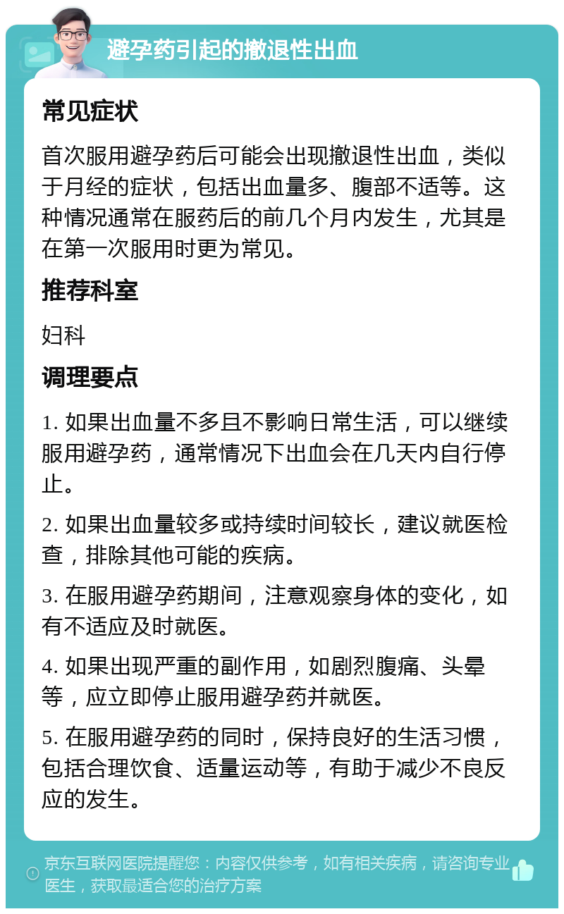 避孕药引起的撤退性出血 常见症状 首次服用避孕药后可能会出现撤退性出血，类似于月经的症状，包括出血量多、腹部不适等。这种情况通常在服药后的前几个月内发生，尤其是在第一次服用时更为常见。 推荐科室 妇科 调理要点 1. 如果出血量不多且不影响日常生活，可以继续服用避孕药，通常情况下出血会在几天内自行停止。 2. 如果出血量较多或持续时间较长，建议就医检查，排除其他可能的疾病。 3. 在服用避孕药期间，注意观察身体的变化，如有不适应及时就医。 4. 如果出现严重的副作用，如剧烈腹痛、头晕等，应立即停止服用避孕药并就医。 5. 在服用避孕药的同时，保持良好的生活习惯，包括合理饮食、适量运动等，有助于减少不良反应的发生。