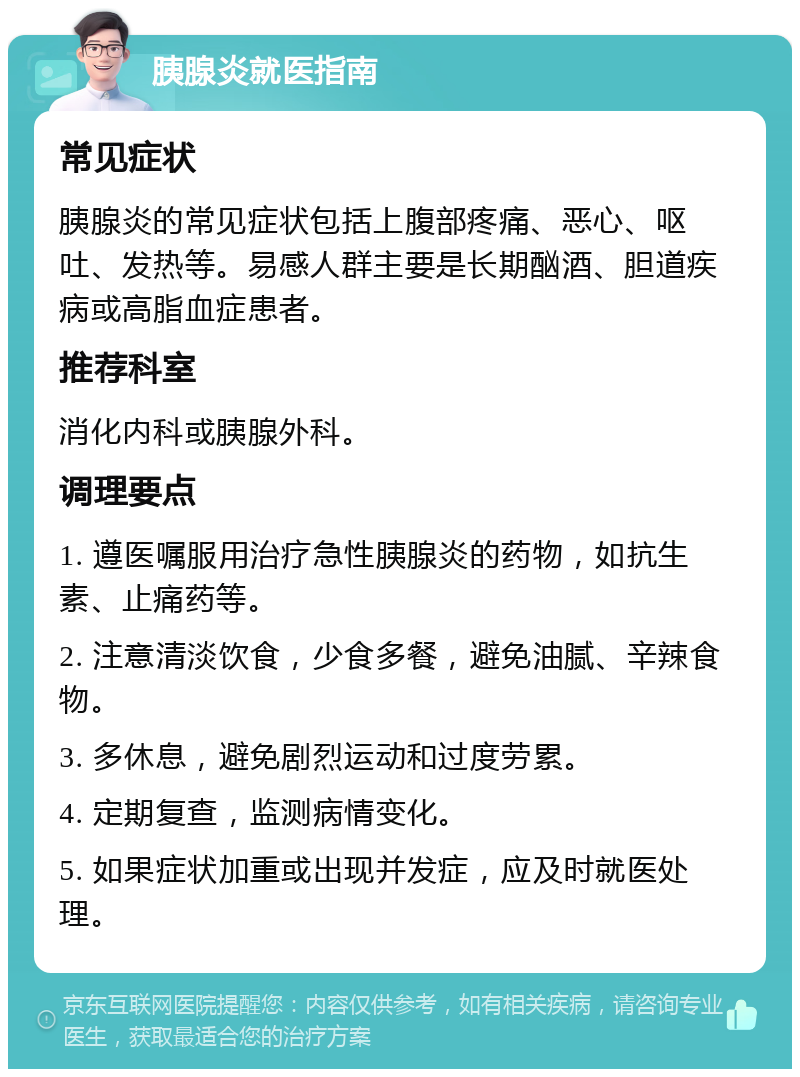 胰腺炎就医指南 常见症状 胰腺炎的常见症状包括上腹部疼痛、恶心、呕吐、发热等。易感人群主要是长期酗酒、胆道疾病或高脂血症患者。 推荐科室 消化内科或胰腺外科。 调理要点 1. 遵医嘱服用治疗急性胰腺炎的药物，如抗生素、止痛药等。 2. 注意清淡饮食，少食多餐，避免油腻、辛辣食物。 3. 多休息，避免剧烈运动和过度劳累。 4. 定期复查，监测病情变化。 5. 如果症状加重或出现并发症，应及时就医处理。