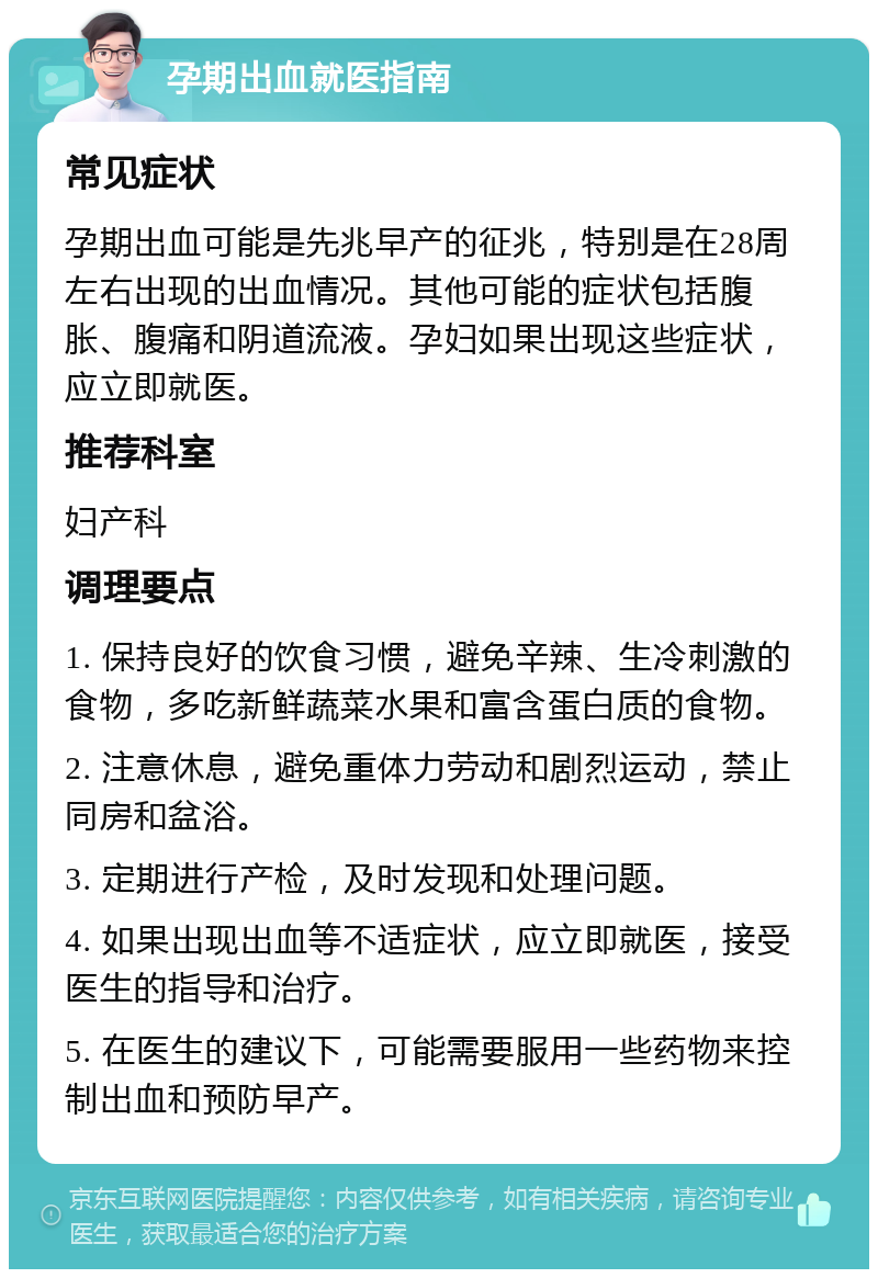 孕期出血就医指南 常见症状 孕期出血可能是先兆早产的征兆，特别是在28周左右出现的出血情况。其他可能的症状包括腹胀、腹痛和阴道流液。孕妇如果出现这些症状，应立即就医。 推荐科室 妇产科 调理要点 1. 保持良好的饮食习惯，避免辛辣、生冷刺激的食物，多吃新鲜蔬菜水果和富含蛋白质的食物。 2. 注意休息，避免重体力劳动和剧烈运动，禁止同房和盆浴。 3. 定期进行产检，及时发现和处理问题。 4. 如果出现出血等不适症状，应立即就医，接受医生的指导和治疗。 5. 在医生的建议下，可能需要服用一些药物来控制出血和预防早产。