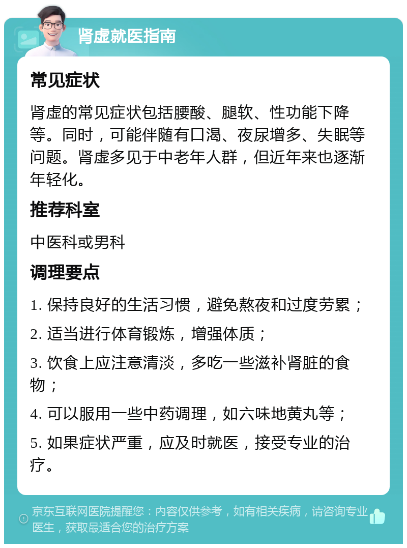 肾虚就医指南 常见症状 肾虚的常见症状包括腰酸、腿软、性功能下降等。同时，可能伴随有口渴、夜尿增多、失眠等问题。肾虚多见于中老年人群，但近年来也逐渐年轻化。 推荐科室 中医科或男科 调理要点 1. 保持良好的生活习惯，避免熬夜和过度劳累； 2. 适当进行体育锻炼，增强体质； 3. 饮食上应注意清淡，多吃一些滋补肾脏的食物； 4. 可以服用一些中药调理，如六味地黄丸等； 5. 如果症状严重，应及时就医，接受专业的治疗。