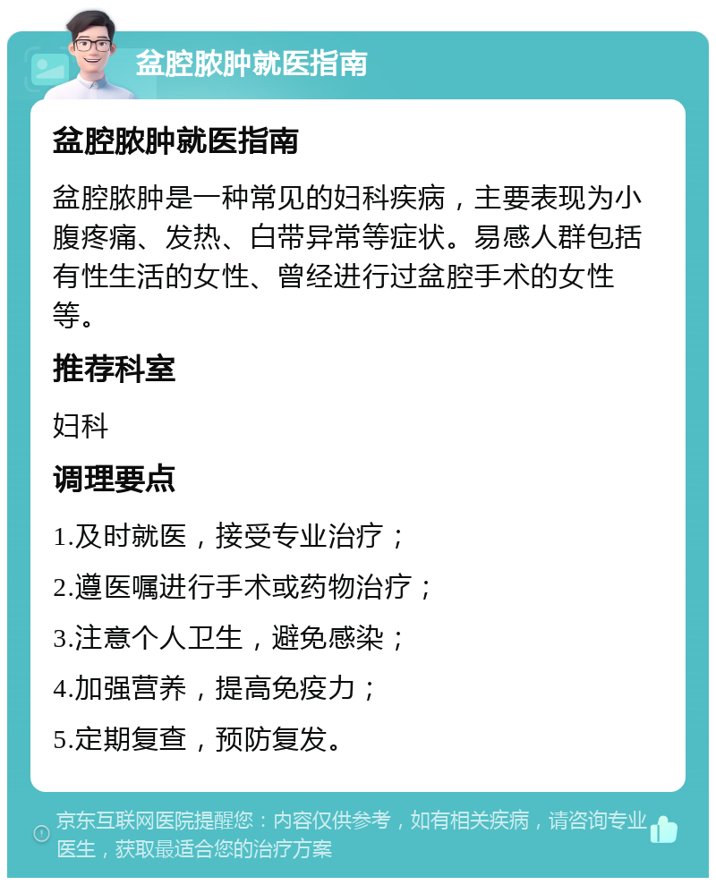 盆腔脓肿就医指南 盆腔脓肿就医指南 盆腔脓肿是一种常见的妇科疾病，主要表现为小腹疼痛、发热、白带异常等症状。易感人群包括有性生活的女性、曾经进行过盆腔手术的女性等。 推荐科室 妇科 调理要点 1.及时就医，接受专业治疗； 2.遵医嘱进行手术或药物治疗； 3.注意个人卫生，避免感染； 4.加强营养，提高免疫力； 5.定期复查，预防复发。