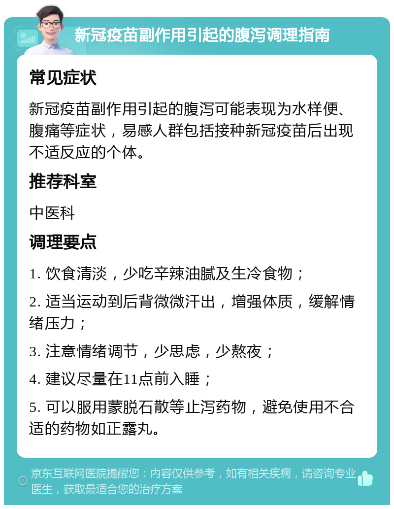 新冠疫苗副作用引起的腹泻调理指南 常见症状 新冠疫苗副作用引起的腹泻可能表现为水样便、腹痛等症状，易感人群包括接种新冠疫苗后出现不适反应的个体。 推荐科室 中医科 调理要点 1. 饮食清淡，少吃辛辣油腻及生冷食物； 2. 适当运动到后背微微汗出，增强体质，缓解情绪压力； 3. 注意情绪调节，少思虑，少熬夜； 4. 建议尽量在11点前入睡； 5. 可以服用蒙脱石散等止泻药物，避免使用不合适的药物如正露丸。