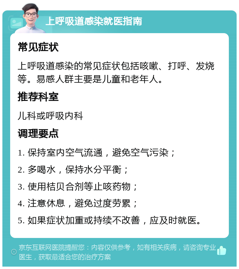 上呼吸道感染就医指南 常见症状 上呼吸道感染的常见症状包括咳嗽、打呼、发烧等。易感人群主要是儿童和老年人。 推荐科室 儿科或呼吸内科 调理要点 1. 保持室内空气流通，避免空气污染； 2. 多喝水，保持水分平衡； 3. 使用桔贝合剂等止咳药物； 4. 注意休息，避免过度劳累； 5. 如果症状加重或持续不改善，应及时就医。