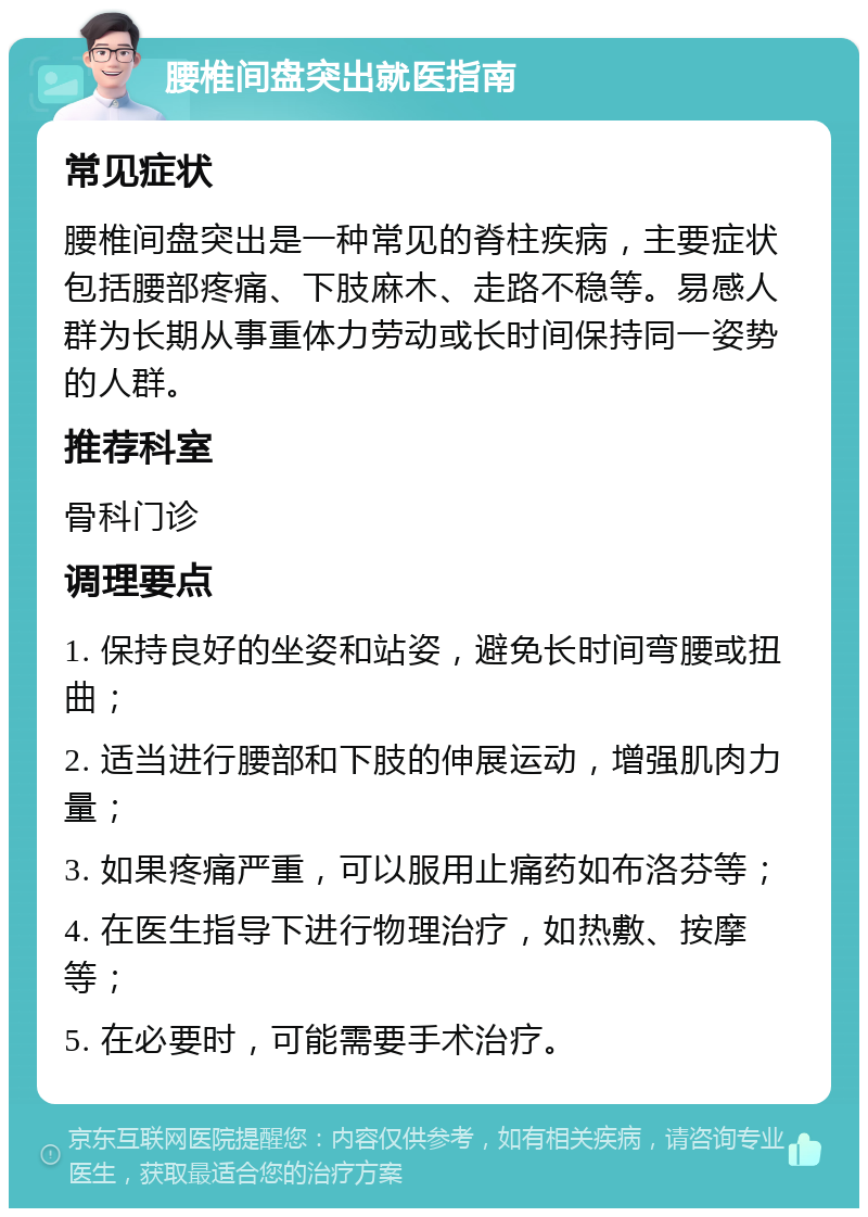 腰椎间盘突出就医指南 常见症状 腰椎间盘突出是一种常见的脊柱疾病，主要症状包括腰部疼痛、下肢麻木、走路不稳等。易感人群为长期从事重体力劳动或长时间保持同一姿势的人群。 推荐科室 骨科门诊 调理要点 1. 保持良好的坐姿和站姿，避免长时间弯腰或扭曲； 2. 适当进行腰部和下肢的伸展运动，增强肌肉力量； 3. 如果疼痛严重，可以服用止痛药如布洛芬等； 4. 在医生指导下进行物理治疗，如热敷、按摩等； 5. 在必要时，可能需要手术治疗。