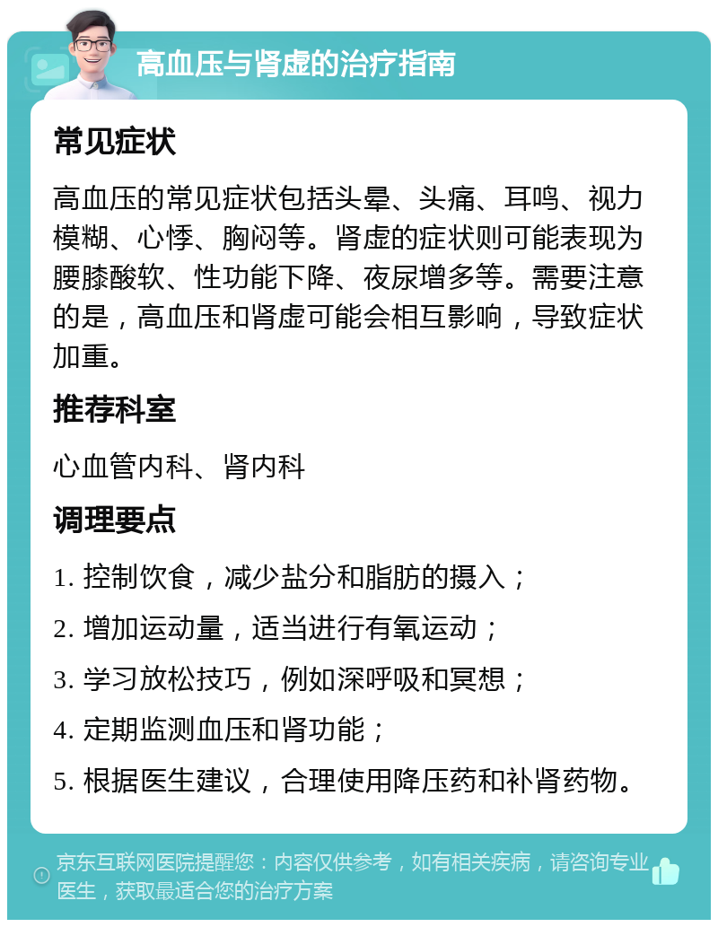 高血压与肾虚的治疗指南 常见症状 高血压的常见症状包括头晕、头痛、耳鸣、视力模糊、心悸、胸闷等。肾虚的症状则可能表现为腰膝酸软、性功能下降、夜尿增多等。需要注意的是，高血压和肾虚可能会相互影响，导致症状加重。 推荐科室 心血管内科、肾内科 调理要点 1. 控制饮食，减少盐分和脂肪的摄入； 2. 增加运动量，适当进行有氧运动； 3. 学习放松技巧，例如深呼吸和冥想； 4. 定期监测血压和肾功能； 5. 根据医生建议，合理使用降压药和补肾药物。