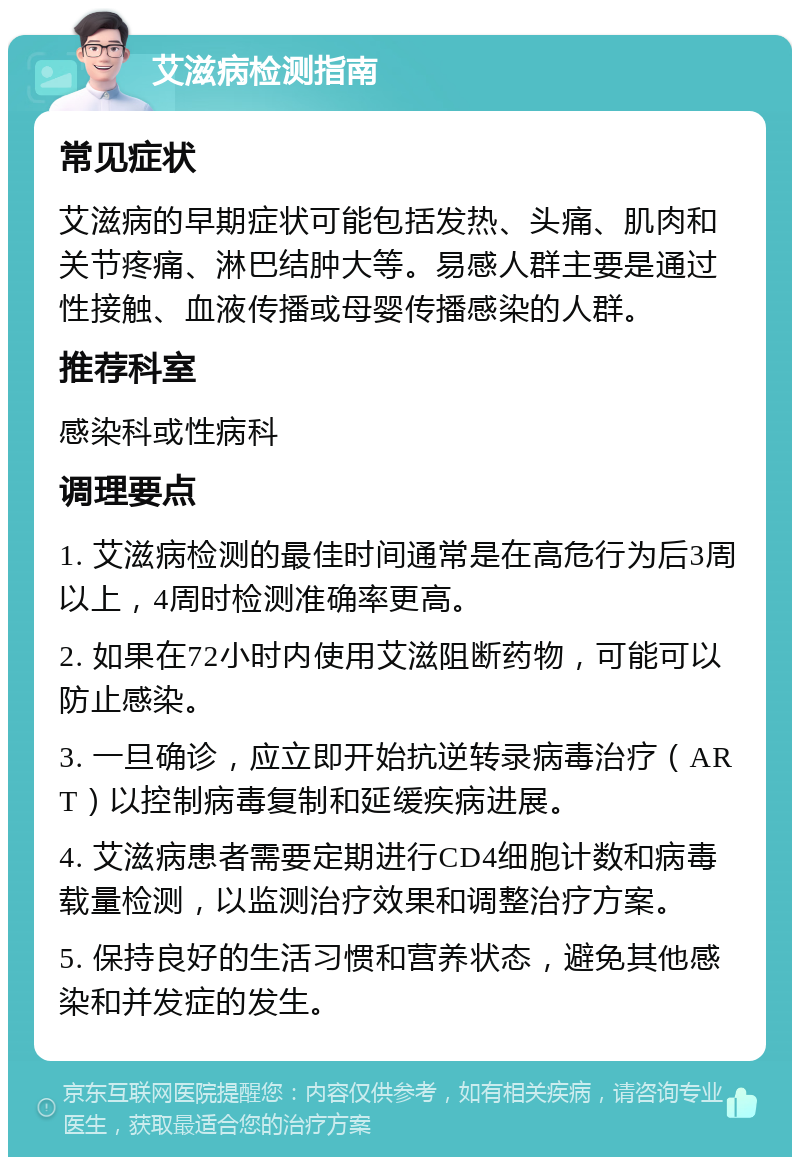 艾滋病检测指南 常见症状 艾滋病的早期症状可能包括发热、头痛、肌肉和关节疼痛、淋巴结肿大等。易感人群主要是通过性接触、血液传播或母婴传播感染的人群。 推荐科室 感染科或性病科 调理要点 1. 艾滋病检测的最佳时间通常是在高危行为后3周以上，4周时检测准确率更高。 2. 如果在72小时内使用艾滋阻断药物，可能可以防止感染。 3. 一旦确诊，应立即开始抗逆转录病毒治疗（ART）以控制病毒复制和延缓疾病进展。 4. 艾滋病患者需要定期进行CD4细胞计数和病毒载量检测，以监测治疗效果和调整治疗方案。 5. 保持良好的生活习惯和营养状态，避免其他感染和并发症的发生。