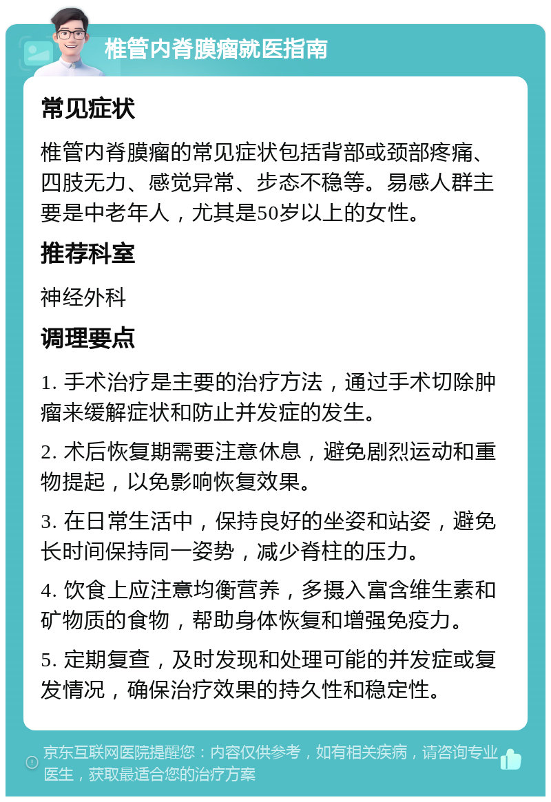 椎管内脊膜瘤就医指南 常见症状 椎管内脊膜瘤的常见症状包括背部或颈部疼痛、四肢无力、感觉异常、步态不稳等。易感人群主要是中老年人，尤其是50岁以上的女性。 推荐科室 神经外科 调理要点 1. 手术治疗是主要的治疗方法，通过手术切除肿瘤来缓解症状和防止并发症的发生。 2. 术后恢复期需要注意休息，避免剧烈运动和重物提起，以免影响恢复效果。 3. 在日常生活中，保持良好的坐姿和站姿，避免长时间保持同一姿势，减少脊柱的压力。 4. 饮食上应注意均衡营养，多摄入富含维生素和矿物质的食物，帮助身体恢复和增强免疫力。 5. 定期复查，及时发现和处理可能的并发症或复发情况，确保治疗效果的持久性和稳定性。