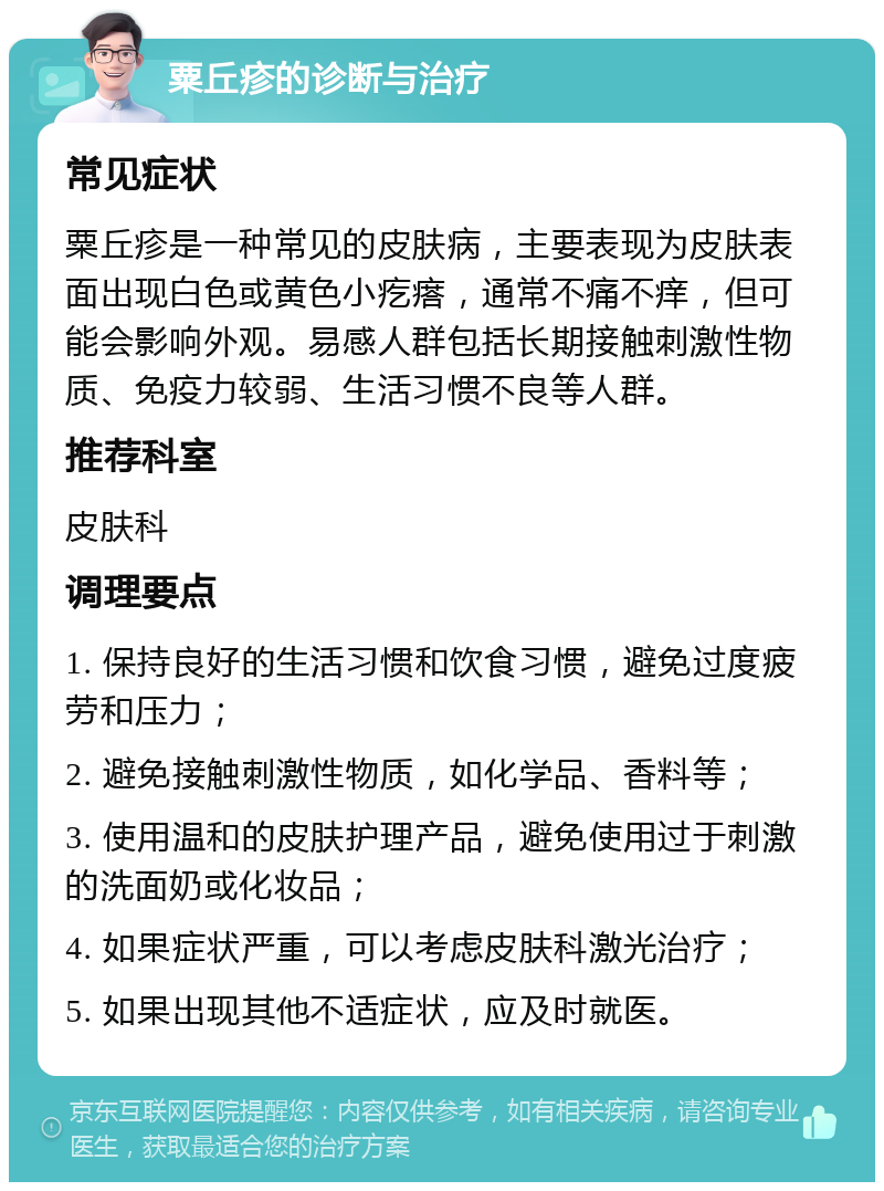 粟丘疹的诊断与治疗 常见症状 粟丘疹是一种常见的皮肤病，主要表现为皮肤表面出现白色或黄色小疙瘩，通常不痛不痒，但可能会影响外观。易感人群包括长期接触刺激性物质、免疫力较弱、生活习惯不良等人群。 推荐科室 皮肤科 调理要点 1. 保持良好的生活习惯和饮食习惯，避免过度疲劳和压力； 2. 避免接触刺激性物质，如化学品、香料等； 3. 使用温和的皮肤护理产品，避免使用过于刺激的洗面奶或化妆品； 4. 如果症状严重，可以考虑皮肤科激光治疗； 5. 如果出现其他不适症状，应及时就医。