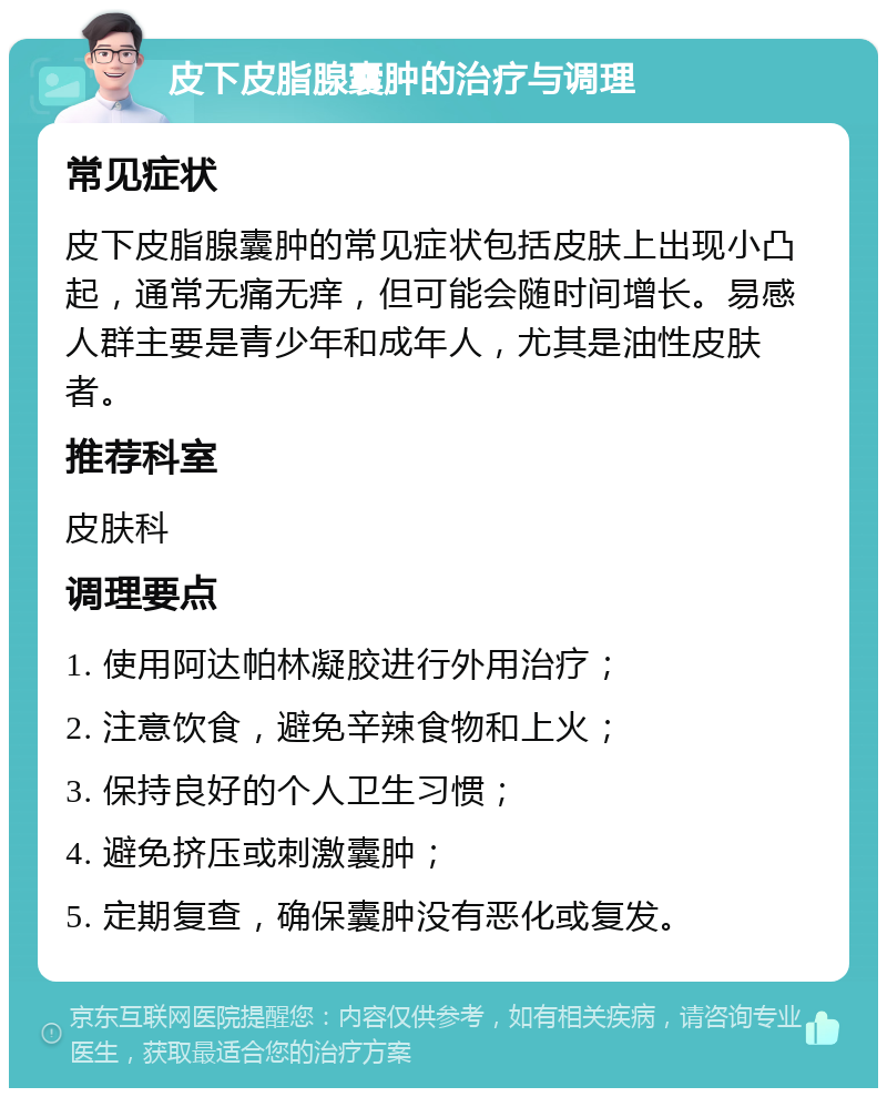 皮下皮脂腺囊肿的治疗与调理 常见症状 皮下皮脂腺囊肿的常见症状包括皮肤上出现小凸起，通常无痛无痒，但可能会随时间增长。易感人群主要是青少年和成年人，尤其是油性皮肤者。 推荐科室 皮肤科 调理要点 1. 使用阿达帕林凝胶进行外用治疗； 2. 注意饮食，避免辛辣食物和上火； 3. 保持良好的个人卫生习惯； 4. 避免挤压或刺激囊肿； 5. 定期复查，确保囊肿没有恶化或复发。