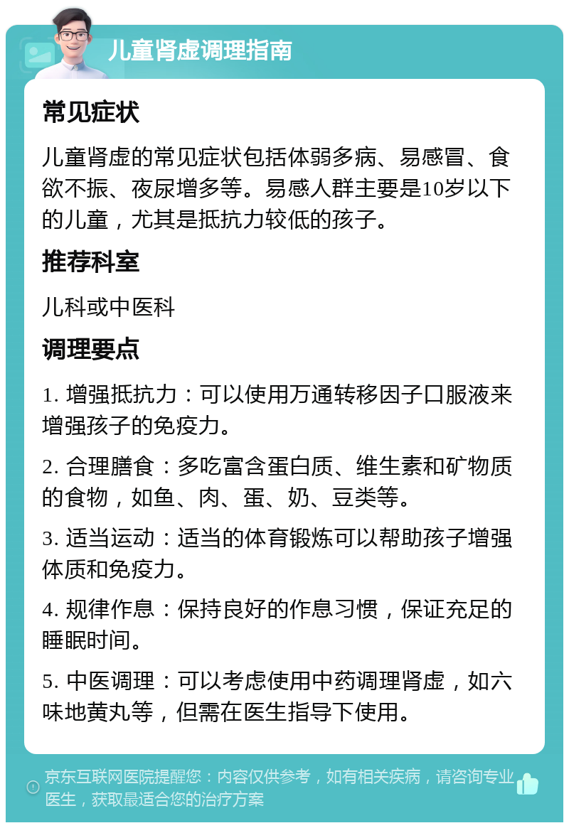 儿童肾虚调理指南 常见症状 儿童肾虚的常见症状包括体弱多病、易感冒、食欲不振、夜尿增多等。易感人群主要是10岁以下的儿童，尤其是抵抗力较低的孩子。 推荐科室 儿科或中医科 调理要点 1. 增强抵抗力：可以使用万通转移因子口服液来增强孩子的免疫力。 2. 合理膳食：多吃富含蛋白质、维生素和矿物质的食物，如鱼、肉、蛋、奶、豆类等。 3. 适当运动：适当的体育锻炼可以帮助孩子增强体质和免疫力。 4. 规律作息：保持良好的作息习惯，保证充足的睡眠时间。 5. 中医调理：可以考虑使用中药调理肾虚，如六味地黄丸等，但需在医生指导下使用。