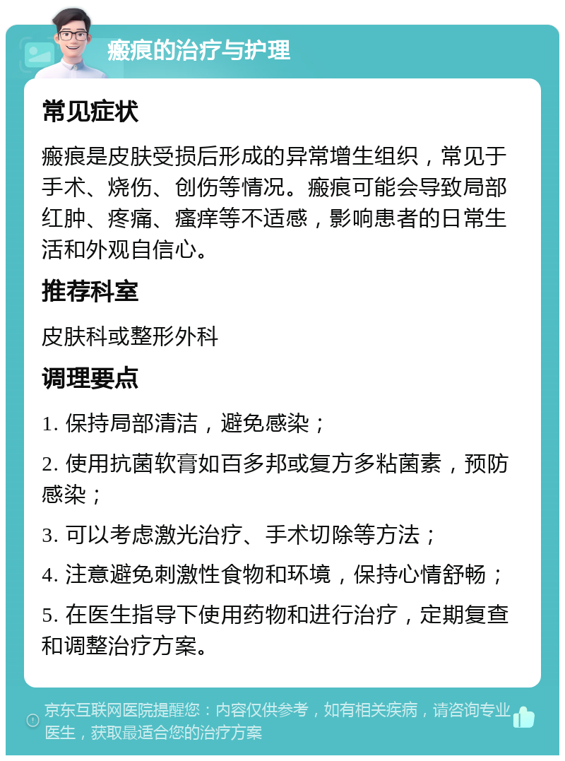 瘢痕的治疗与护理 常见症状 瘢痕是皮肤受损后形成的异常增生组织，常见于手术、烧伤、创伤等情况。瘢痕可能会导致局部红肿、疼痛、瘙痒等不适感，影响患者的日常生活和外观自信心。 推荐科室 皮肤科或整形外科 调理要点 1. 保持局部清洁，避免感染； 2. 使用抗菌软膏如百多邦或复方多粘菌素，预防感染； 3. 可以考虑激光治疗、手术切除等方法； 4. 注意避免刺激性食物和环境，保持心情舒畅； 5. 在医生指导下使用药物和进行治疗，定期复查和调整治疗方案。