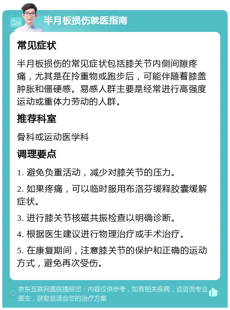 半月板损伤就医指南 常见症状 半月板损伤的常见症状包括膝关节内侧间隙疼痛，尤其是在拎重物或跑步后，可能伴随着膝盖肿胀和僵硬感。易感人群主要是经常进行高强度运动或重体力劳动的人群。 推荐科室 骨科或运动医学科 调理要点 1. 避免负重活动，减少对膝关节的压力。 2. 如果疼痛，可以临时服用布洛芬缓释胶囊缓解症状。 3. 进行膝关节核磁共振检查以明确诊断。 4. 根据医生建议进行物理治疗或手术治疗。 5. 在康复期间，注意膝关节的保护和正确的运动方式，避免再次受伤。