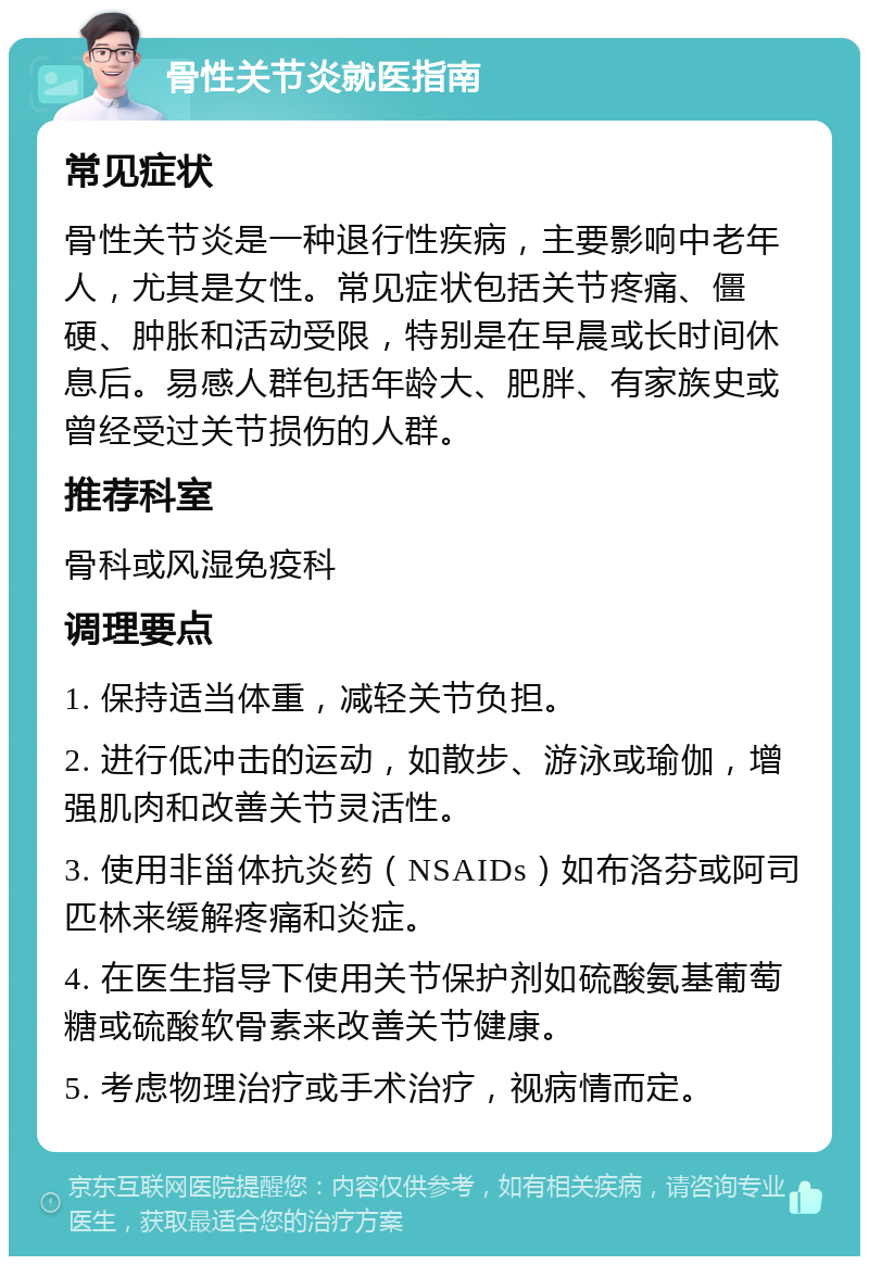 骨性关节炎就医指南 常见症状 骨性关节炎是一种退行性疾病，主要影响中老年人，尤其是女性。常见症状包括关节疼痛、僵硬、肿胀和活动受限，特别是在早晨或长时间休息后。易感人群包括年龄大、肥胖、有家族史或曾经受过关节损伤的人群。 推荐科室 骨科或风湿免疫科 调理要点 1. 保持适当体重，减轻关节负担。 2. 进行低冲击的运动，如散步、游泳或瑜伽，增强肌肉和改善关节灵活性。 3. 使用非甾体抗炎药（NSAIDs）如布洛芬或阿司匹林来缓解疼痛和炎症。 4. 在医生指导下使用关节保护剂如硫酸氨基葡萄糖或硫酸软骨素来改善关节健康。 5. 考虑物理治疗或手术治疗，视病情而定。