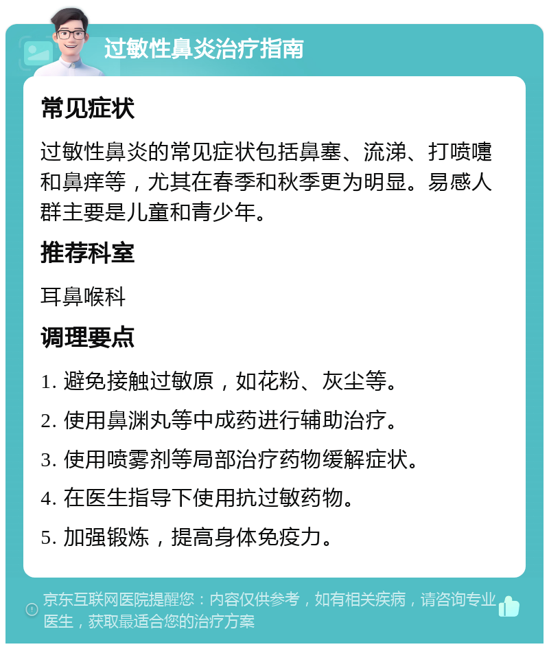 过敏性鼻炎治疗指南 常见症状 过敏性鼻炎的常见症状包括鼻塞、流涕、打喷嚏和鼻痒等，尤其在春季和秋季更为明显。易感人群主要是儿童和青少年。 推荐科室 耳鼻喉科 调理要点 1. 避免接触过敏原，如花粉、灰尘等。 2. 使用鼻渊丸等中成药进行辅助治疗。 3. 使用喷雾剂等局部治疗药物缓解症状。 4. 在医生指导下使用抗过敏药物。 5. 加强锻炼，提高身体免疫力。