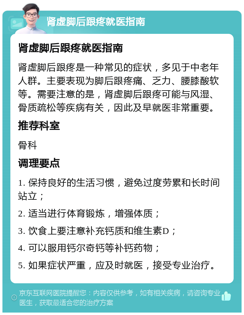 肾虚脚后跟疼就医指南 肾虚脚后跟疼就医指南 肾虚脚后跟疼是一种常见的症状，多见于中老年人群。主要表现为脚后跟疼痛、乏力、腰膝酸软等。需要注意的是，肾虚脚后跟疼可能与风湿、骨质疏松等疾病有关，因此及早就医非常重要。 推荐科室 骨科 调理要点 1. 保持良好的生活习惯，避免过度劳累和长时间站立； 2. 适当进行体育锻炼，增强体质； 3. 饮食上要注意补充钙质和维生素D； 4. 可以服用钙尔奇钙等补钙药物； 5. 如果症状严重，应及时就医，接受专业治疗。