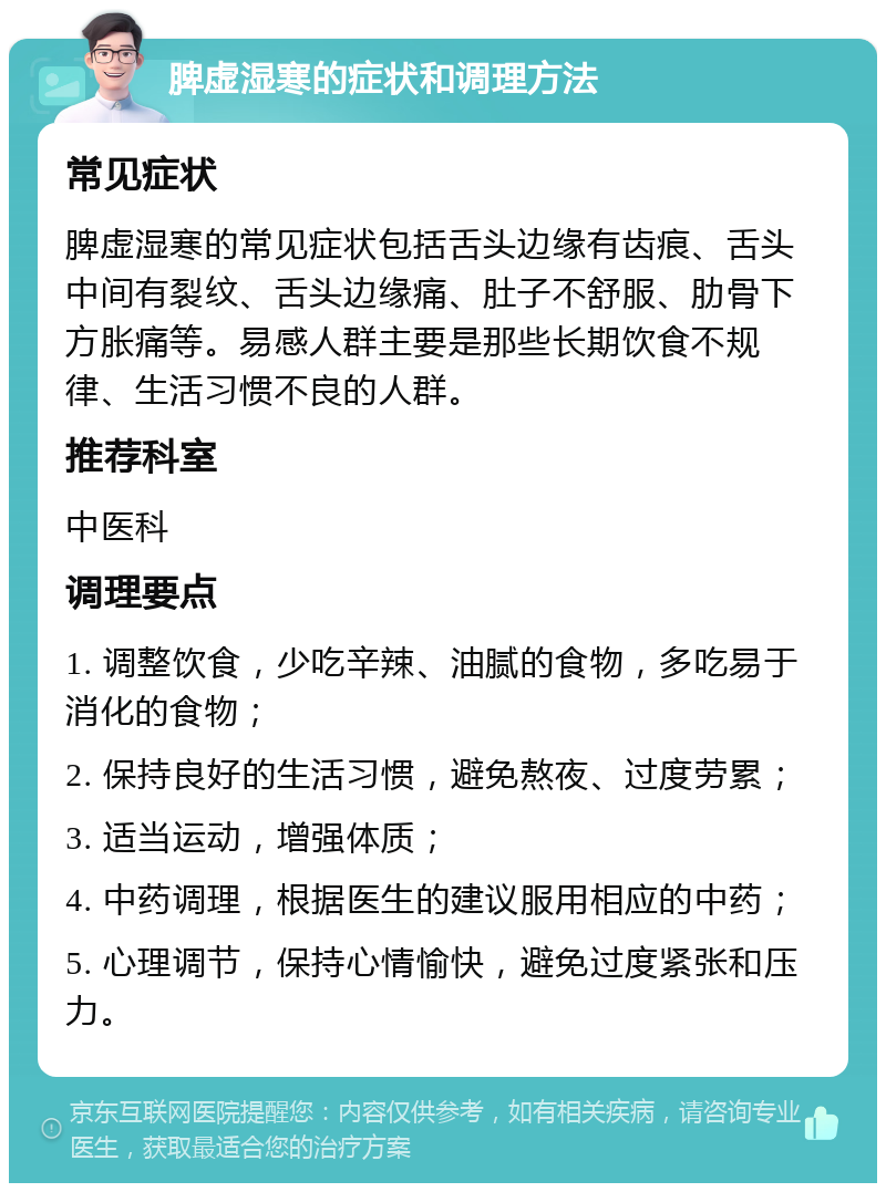 脾虚湿寒的症状和调理方法 常见症状 脾虚湿寒的常见症状包括舌头边缘有齿痕、舌头中间有裂纹、舌头边缘痛、肚子不舒服、肋骨下方胀痛等。易感人群主要是那些长期饮食不规律、生活习惯不良的人群。 推荐科室 中医科 调理要点 1. 调整饮食，少吃辛辣、油腻的食物，多吃易于消化的食物； 2. 保持良好的生活习惯，避免熬夜、过度劳累； 3. 适当运动，增强体质； 4. 中药调理，根据医生的建议服用相应的中药； 5. 心理调节，保持心情愉快，避免过度紧张和压力。