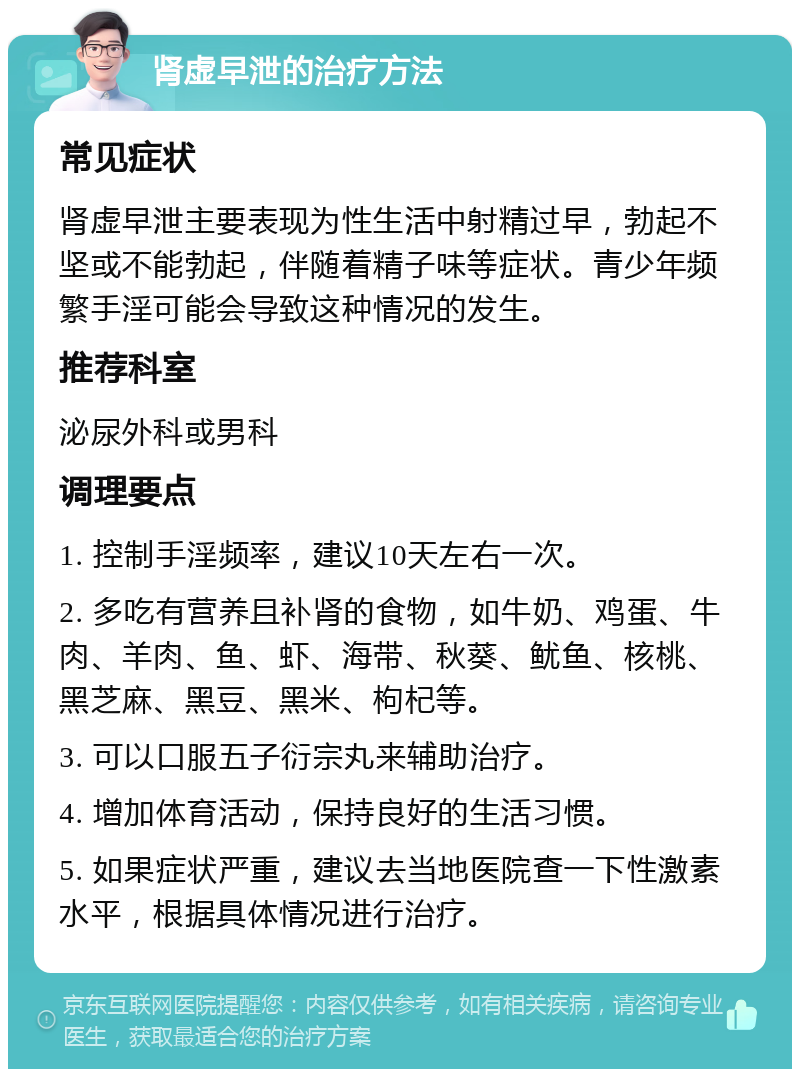 肾虚早泄的治疗方法 常见症状 肾虚早泄主要表现为性生活中射精过早，勃起不坚或不能勃起，伴随着精子味等症状。青少年频繁手淫可能会导致这种情况的发生。 推荐科室 泌尿外科或男科 调理要点 1. 控制手淫频率，建议10天左右一次。 2. 多吃有营养且补肾的食物，如牛奶、鸡蛋、牛肉、羊肉、鱼、虾、海带、秋葵、鱿鱼、核桃、黑芝麻、黑豆、黑米、枸杞等。 3. 可以口服五子衍宗丸来辅助治疗。 4. 增加体育活动，保持良好的生活习惯。 5. 如果症状严重，建议去当地医院查一下性激素水平，根据具体情况进行治疗。