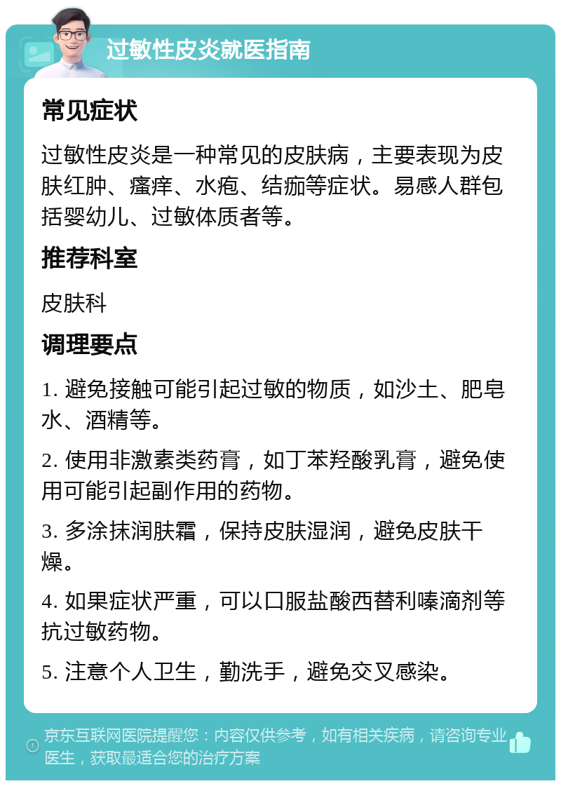 过敏性皮炎就医指南 常见症状 过敏性皮炎是一种常见的皮肤病，主要表现为皮肤红肿、瘙痒、水疱、结痂等症状。易感人群包括婴幼儿、过敏体质者等。 推荐科室 皮肤科 调理要点 1. 避免接触可能引起过敏的物质，如沙土、肥皂水、酒精等。 2. 使用非激素类药膏，如丁苯羟酸乳膏，避免使用可能引起副作用的药物。 3. 多涂抹润肤霜，保持皮肤湿润，避免皮肤干燥。 4. 如果症状严重，可以口服盐酸西替利嗪滴剂等抗过敏药物。 5. 注意个人卫生，勤洗手，避免交叉感染。