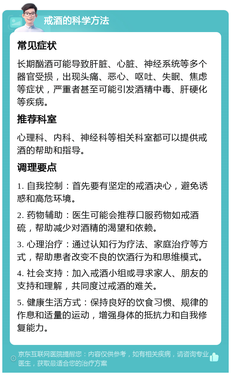 戒酒的科学方法 常见症状 长期酗酒可能导致肝脏、心脏、神经系统等多个器官受损，出现头痛、恶心、呕吐、失眠、焦虑等症状，严重者甚至可能引发酒精中毒、肝硬化等疾病。 推荐科室 心理科、内科、神经科等相关科室都可以提供戒酒的帮助和指导。 调理要点 1. 自我控制：首先要有坚定的戒酒决心，避免诱惑和高危环境。 2. 药物辅助：医生可能会推荐口服药物如戒酒硫，帮助减少对酒精的渴望和依赖。 3. 心理治疗：通过认知行为疗法、家庭治疗等方式，帮助患者改变不良的饮酒行为和思维模式。 4. 社会支持：加入戒酒小组或寻求家人、朋友的支持和理解，共同度过戒酒的难关。 5. 健康生活方式：保持良好的饮食习惯、规律的作息和适量的运动，增强身体的抵抗力和自我修复能力。