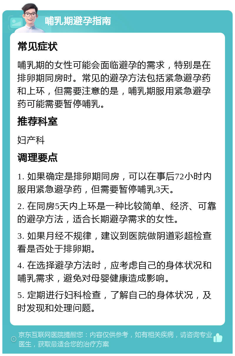 哺乳期避孕指南 常见症状 哺乳期的女性可能会面临避孕的需求，特别是在排卵期同房时。常见的避孕方法包括紧急避孕药和上环，但需要注意的是，哺乳期服用紧急避孕药可能需要暂停哺乳。 推荐科室 妇产科 调理要点 1. 如果确定是排卵期同房，可以在事后72小时内服用紧急避孕药，但需要暂停哺乳3天。 2. 在同房5天内上环是一种比较简单、经济、可靠的避孕方法，适合长期避孕需求的女性。 3. 如果月经不规律，建议到医院做阴道彩超检查看是否处于排卵期。 4. 在选择避孕方法时，应考虑自己的身体状况和哺乳需求，避免对母婴健康造成影响。 5. 定期进行妇科检查，了解自己的身体状况，及时发现和处理问题。