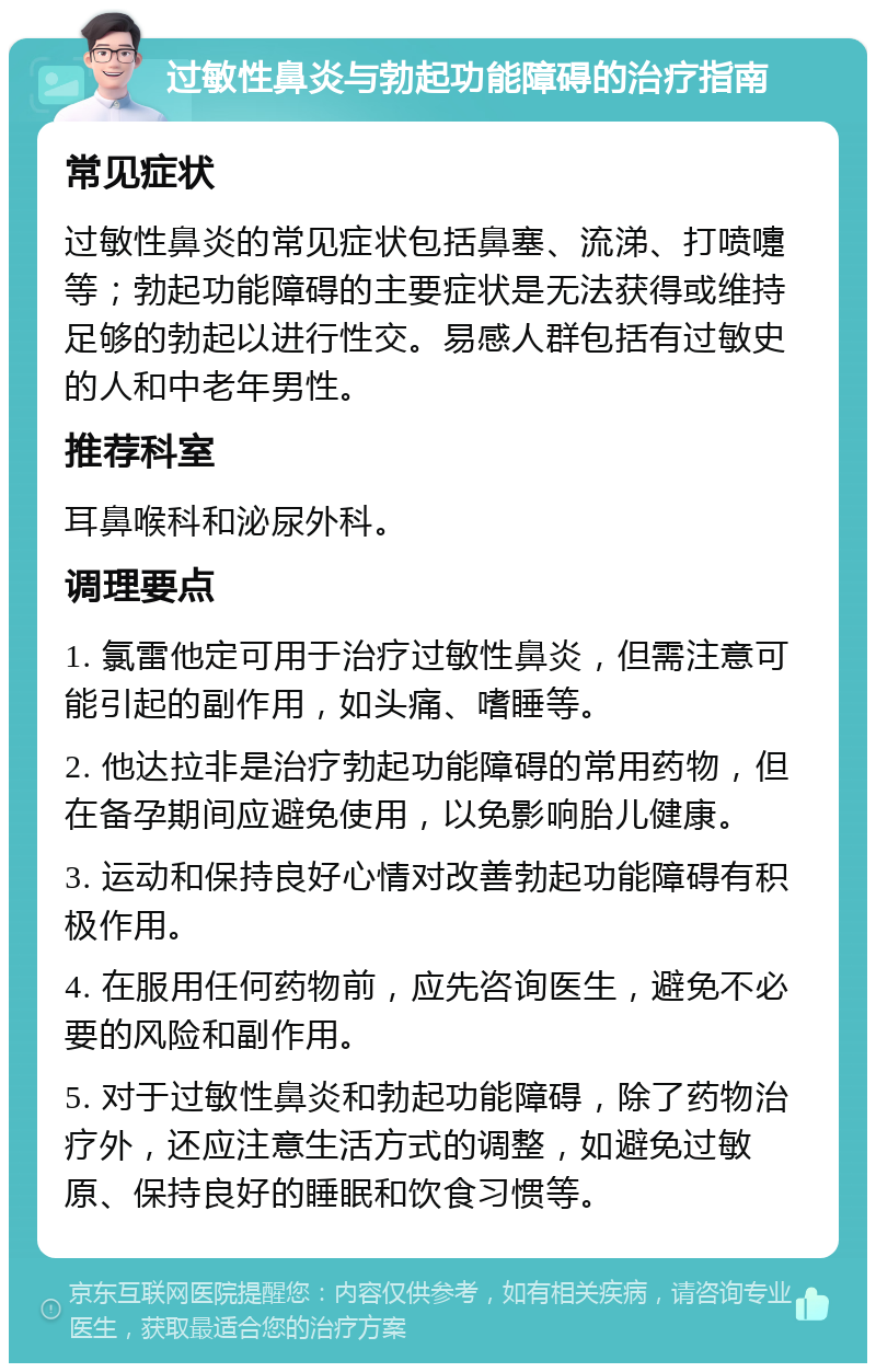 过敏性鼻炎与勃起功能障碍的治疗指南 常见症状 过敏性鼻炎的常见症状包括鼻塞、流涕、打喷嚏等；勃起功能障碍的主要症状是无法获得或维持足够的勃起以进行性交。易感人群包括有过敏史的人和中老年男性。 推荐科室 耳鼻喉科和泌尿外科。 调理要点 1. 氯雷他定可用于治疗过敏性鼻炎，但需注意可能引起的副作用，如头痛、嗜睡等。 2. 他达拉非是治疗勃起功能障碍的常用药物，但在备孕期间应避免使用，以免影响胎儿健康。 3. 运动和保持良好心情对改善勃起功能障碍有积极作用。 4. 在服用任何药物前，应先咨询医生，避免不必要的风险和副作用。 5. 对于过敏性鼻炎和勃起功能障碍，除了药物治疗外，还应注意生活方式的调整，如避免过敏原、保持良好的睡眠和饮食习惯等。